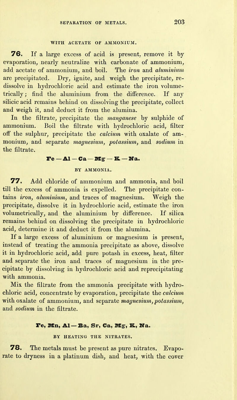 WITH ACETATE OF AMMONIUM. 76. If a large excess of acid is present,, remove it by evaporation, nearly neutralize with carbonate of ammonium, add acetate of ammonium, and boil. The iron and aluminium are precipitated. Dry, ignite, and weigh the precipitate, re- dissolve in hydrochloric acid and estimate the iron volume- trically; find the aluminium from the difference. If any silicic acid remains behind on dissolving the precipitate, collect and weigh it, and deduct it from the alumina. In the filtrate, precipitate the manganese by sulphide of ammonium. Boil the filtrate with hydrochloric acid, filter ofi the sulphur, precipitate the calcium with oxalate of am- monium, and separate magnesium, potassium, and sodium in the filtrate. Pe — Al — Ca —Big-— K — WTa. BY AMMONIA. 77. Add chloride of ammonium and ammonia, and boil till the excess of ammonia is expelled. The precipitate con- tains iron, aluminium, and traces of magnesium. Weigh the precipitate, dissolve it in hydrochloric acid, estimate the iron volumetrically, and the aluminium by difference. If silica remains behind on dissolving the precipitate in hydrochloric acid, determine it and deduct it from the alumina. If a large excess of aluminium or magnesium is present, instead of treating the ammonia precipitate as above, dissolve it in hydrochloric acid, add pure potash in excess, heat, filter and separate the iron and traces of magnesium in the pre- cipitate by dissolving in hydrochloric acid and reprecipitating with ammonia. Mix the filtrate from the ammonia precipitate with hydro- chloric acid, concentrate by evaporation, precipitate the calcium with oxalate of ammonium, and separate magnesium, potassium, and sodium in the filtrate. Fe, IlCn, AI — Ba, Sr, Ca, IKIg', K, Na. BY HEATING THE NITRATES. 78. The metals must be present as pure nitrates. Evapo- rate to dryness in a platinum dish, and heat, with the cover