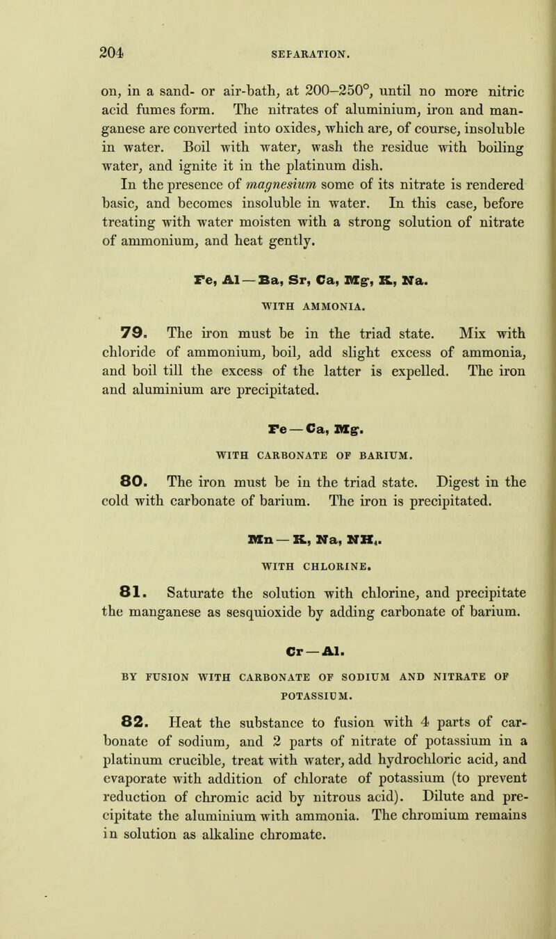 on, in a sand- or air-bath, at 200—250°, until no more nitric acid fumes form. The nitrates of aluminium, iron and man- ganese are converted into oxides, which are, of course, insoluble in water. Boil with water, wash the residue with boiling water, and ignite it in the platinum dish. In the presence of magnesium some of its nitrate is rendered basic, and becomes insoluble in water. In this case, before treating with water moisten with a strong solution of nitrate of ammonium, and heat gently. Fe, Al — Ba, Sr, Ca, nig-, K, Na. WITH AMMONIA. 79. The iron must be in the triad state. Mix with chloride of ammonium, boil, add slight excess of ammonia, and boil till the excess of the latter is expelled. The iron and aluminium are precipitated. re — Ca, His. WITH CARBONATE OF BARIUM. 80. The iron must be in the triad state. Digest in the cold with carbonate of barium. The iron is precipitated. X«n —K, Na, NK,. WITH CHLORINE. 81. Saturate the solution with chlorine, and precipitate the manganese as sesquioxide by adding carbonate of barium. Cr —Al. BY FUSION WITH CARBONATE OF SODIUM AND NITRATE OF POTASSIUM. 82. Heat the substance to fusion with 4 parts of car- bonate of sodium, and 2 parts of nitrate of potassium in a platinum crucible, treat with water, add hydrochloric acid, and evaporate with addition of chlorate of potassium (to prevent reduction of chromic acid by nitrous acid). Dilute and pre- cipitate the aluminium with ammonia. The chromium remains in solution as alkaline chromate.