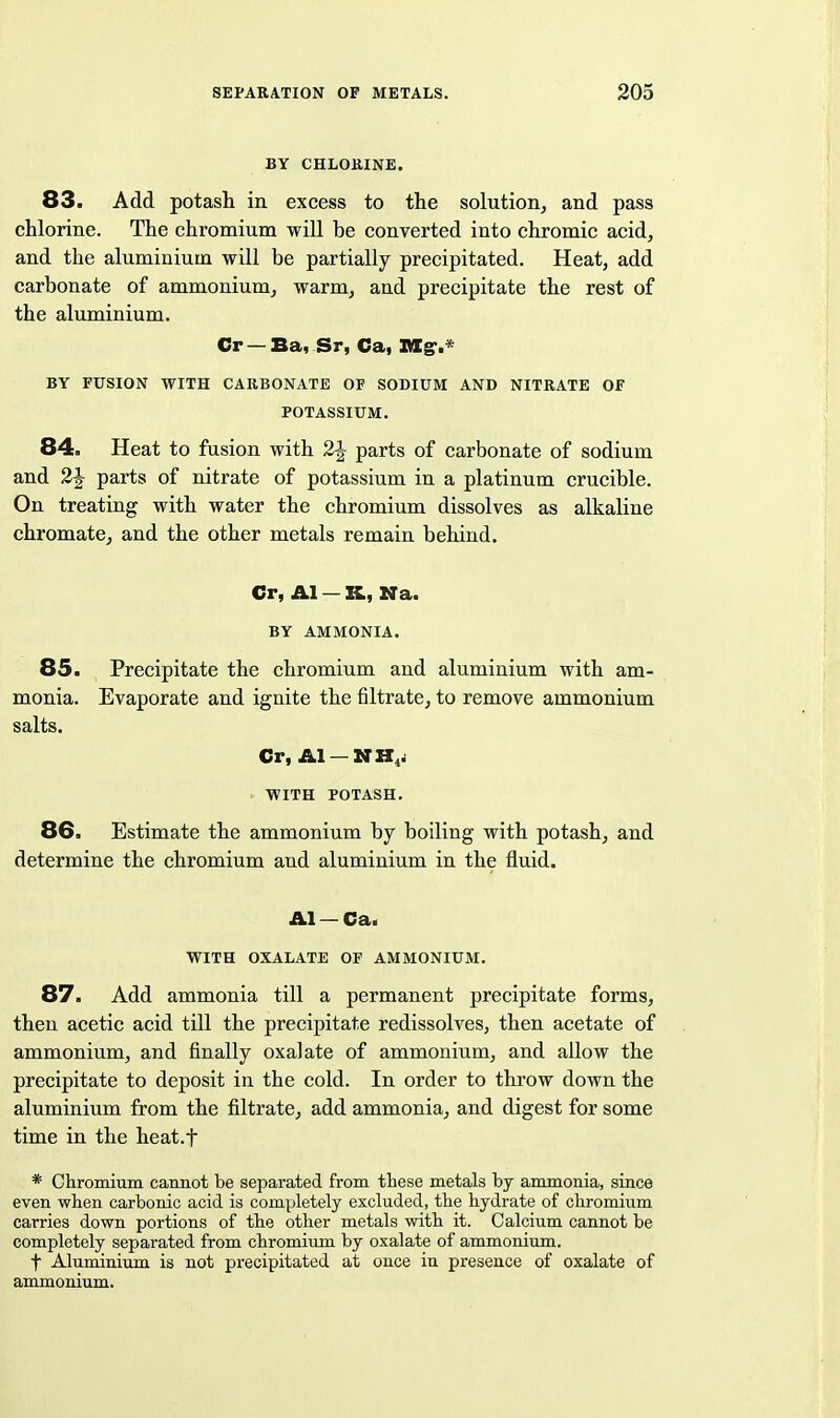 BY CHLORINE. 83. Add potash in excess to the solution, and pass chlorine. The chromium will be converted into chromic acid, and the aluminium will be partially precipitated. Heat, add carbonate of ammonium, warm, and precipitate the rest of the aluminium. Cr —Ba, Sr, Ca, XMC^.* BY FUSION WITH CARBONATE OF SODIUM AND NITRATE OF POTASSIUM. 84. Heat to fusion with 2J parts of carbonate of sodium and 2^ parts of nitrate of potassium in a platinum crucible. On treating with water the chromium dissolves as alkaline chromate, and the other metals remain behind. Cr, Al — K, Na. BY AMMONIA. 85. Precipitate the chromium and aluminium with am- monia. Evaporate and ignite the filtrate, to remove ammonium salts. Cr, Al —NH^j WITH POTASH. 86. Estimate the ammonium by boiling with potash, and determine the chromium and aluminium in the fluid. Al — Ca. WITH OXALATE OF AMMONIUM. 87. Add ammonia till a permanent precipitate forms, then acetic acid till the precipitate redissolves, then acetate of ammonium, and finally oxalate of ammonium, and aUow the precipitate to deposit in the cold. In order to throw down the aluminium from the filtrate, add ammonia, and digest for some time in the heat.f * Chromium cannot be separated from these metals by ammonia, since even when carbonic acid is completely excluded, the hydrate of chromium carries down portions of the other metals with it. Calcium cannot be completely sepai'ated from chromium by oxalate of ammonium. t Aluminium is not precipitated at once in presence of oxalate of ammonium.