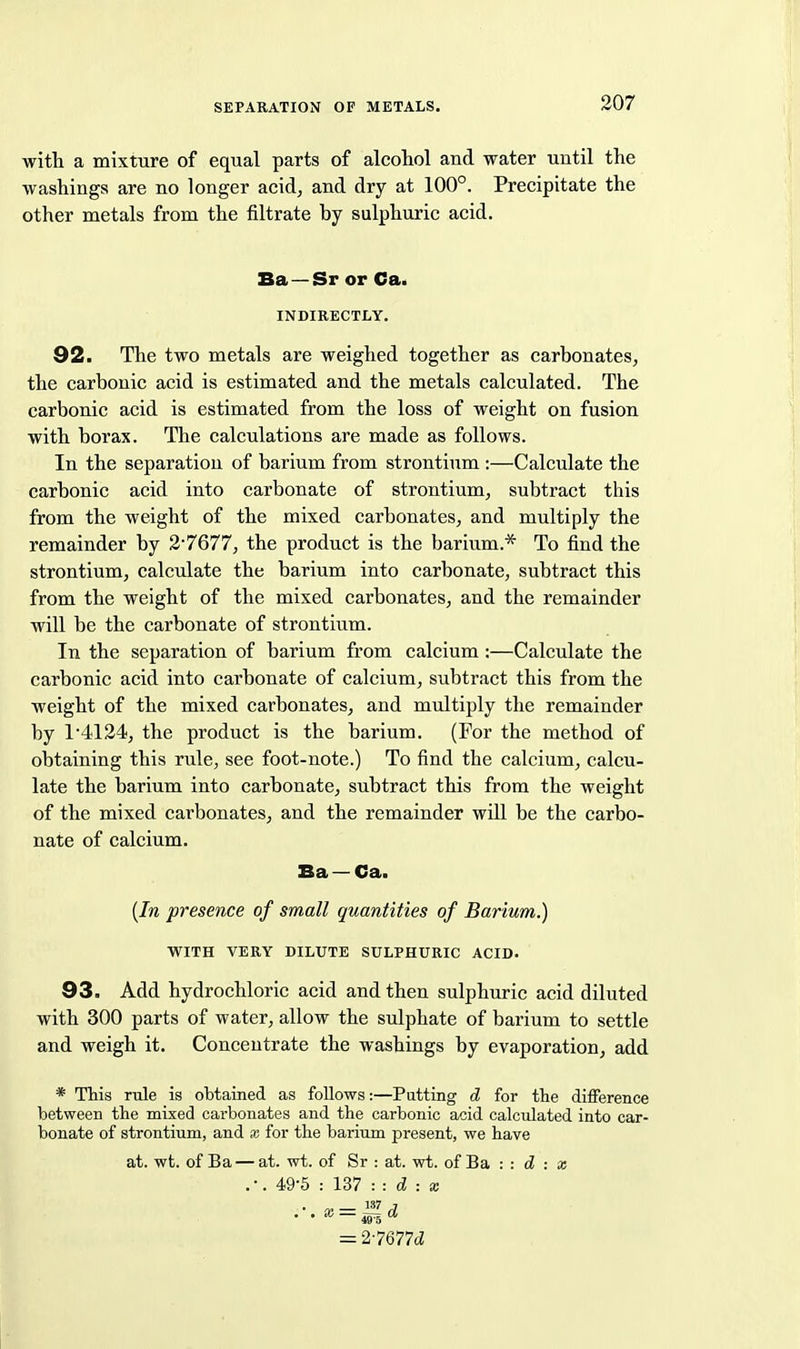 with a mixture of equal parts of alcohol and water until the washings are no longer acid^ and dry at 100°. Precipitate the other metals from the filtrate by sulphuric acid. Ba —Sr or Cat INDIRECTLY. 92. The two metals are weighed together as carbonates, the carbonic acid is estimated and the metals calculated. The carbonic acid is estimated from the loss of weight on fusion with borax. The calculations are made as follows. In the separation of barium from strontium :—Calculate the carbonic acid into carbonate of strontium, subtract this from the weight of the mixed carbonates, and multiply the remainder by 2*7677, the product is the barium.* To find the strontium, calculate the barium into carbonate, subtract this from the weight of the mixed carbonates, and the remainder will be the carbonate of strontium. In the separation of barium from calcium:—Calculate the carbonic acid into carbonate of calcium, subtract this from the weight of the mixed carbonates, and multiply the remainder by 14124, the product is the barium. (For the method of obtaining this riile, see foot-note.) To find the calcium, calcu- late the barium into carbonate, subtract this from the weight of the mixed carbonates, and the remainder will be the carbo- nate of calcium. Ba — Ca. {In presence of small quantities of Barium.) WITH VERY DILUTE SULPHURIC ACID. 93. Add hydrochloric acid and then sulphuric acid diluted with 300 parts of water, allow the sulphate of barium to settle and weigh it. Concentrate the washings by evaporation, add * This rule is obtained as follows:—Putting d for the difference between the mixed carbonates and the carbonic acid calcidated into car- bonate of strontium, and x for the barium present, we have at. wt. of Ba — at. wt. of Sr : at. wt. of Ba : : d : x .-. 49-5 : 137 d : X .■.x==^d 49 o = 27677cZ