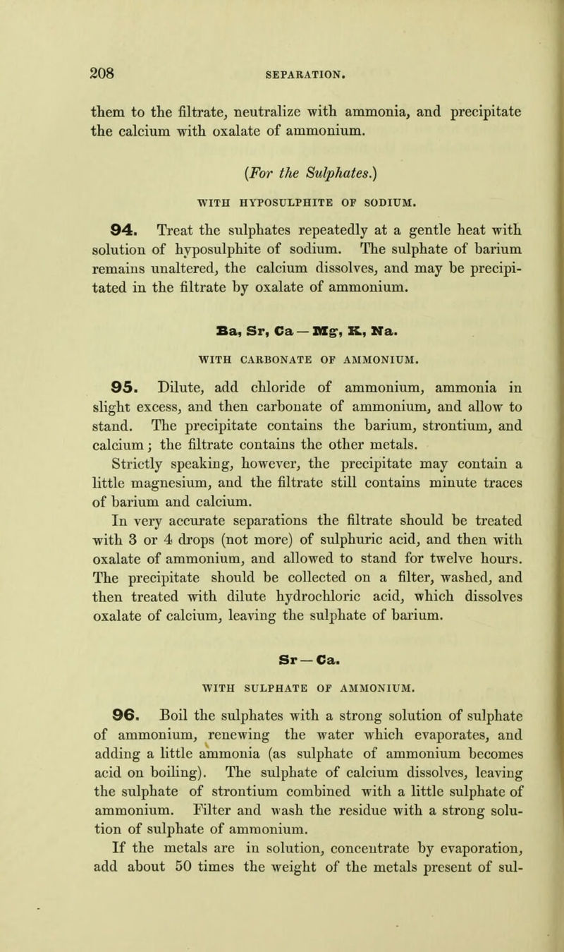 them to the filtrate, neutralize with ammonia, and precipitate the calcium with oxalate of ammonium. {For the Sulphates.) WITH HYPOSULPHITE OF SODIUM. 94. Treat the sulphates repeatedly at a gentle heat with solution of hyposulphite of sodium. The sulphate of barium remains unaltered, the calcium dissolves, and may be precipi- tated in the filtrate by oxalate of ammonium. Ba, Sr, Ca — nXg', K, Na. WITH CARBONATE OF AMMONIUM. 95. Dilute, add chloride of ammonium, ammonia in slight excess, and then carbonate of ammonium, and allow to stand. The precipitate contains the barium, strontium, and calcium; the filtrate contains the other metals. Strictly speaking, however, the precipitate may contain a little magnesium, and the filtrate still contains minute traces of barium and calcium. In very accurate separations the filtrate should be treated with 3 or 4 drops (not more) of sidphuric acid, and then with oxalate of ammonium, and allowed to stand for twelve hours. The precipitate should be collected on a filter, washed, and then treated with dilute hydrochloric acid, which dissolves oxalate of calcium, leaving the sulphate of barium. Sr —Ca. WITH SULPHATE OF AMMONIUM. 96. Boil the sulphates with a strong solution of sulphate of ammonium, renewing the water which evaporates, and adding a little ammonia (as sulphate of ammonium becomes acid on boiling). The sulphate of calcium dissolves, leaving the sulphate of strontium combined with a little sulphate of ammonium. Filter and wash the residue with a strong solu- tion of sulphate of ammonium. If the metals are in solution, concentrate by evaporation, add about 50 times the weight of the metals present of sul-