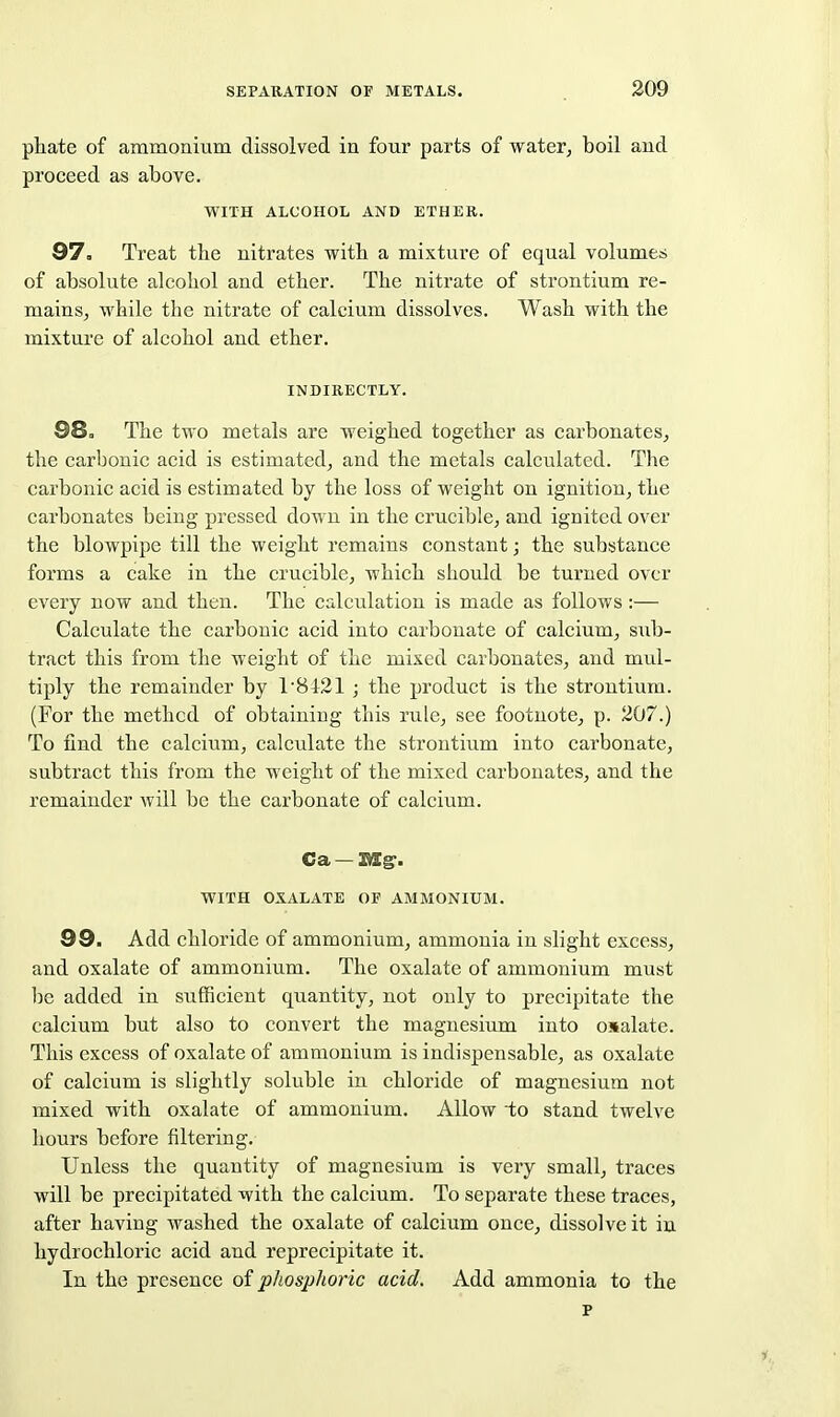 phate of ammonium dissolved in four parts of water^ boil and proceed as above. WITH ALCOHOL AND ETHER. 87. Treat the nitrates witb a mixture of equal volumes of absolute alcohol and ether. The nitrate of strontium re- mains^ while the nitrate of calcium dissolves. Wash with the mixture of alcohol and ether. INDIRECTLY. 98, The two metals are weighed together as carbonates^ the carbonic acid is estimated, and the metals calculated. The carbonic acid is estimated by the loss of weight on ignition, the carbonates being pressed down in the crucible, and ignited over the blowpipe till the weight remains constant; the substance forms a cake in the crucible, which should be turned over every now and then. The calculation is made as follows :— Calculate the carbonic acid into carbonate of calcium, sub- tract this from the weight of the mixed carbonates, and mul- tiply the remainder by 1'8121 ; the product is the strontium. (For the method of obtaining this rule, see footnote, p. 207.) To find the calcium, calculate the strontium into carbonate, subtract this from the weight of the mixed carbonates, and the remainder will be the carbonate of calcium. Ca — BTg. WITH OXALATE OF AMMONIUM. 99. Add chloride of ammonium, ammonia in slight excess, and oxalate of ammonium. The oxalate of ammonium must l)e added in sufficient quantity, not only to precipitate the calcium but also to convert the magnesium into oxalate. This excess of oxalate of ammonium is indispensable, as oxalate of calcium is slightly soluble in chloride of magnesium not mixed with oxalate of ammonium. Allow to stand twelve hours before filtering. Unless the quantity of magnesium is very small, traces will be precipitated with the calcium. To separate these traces, after having washed the oxalate of calcium once, dissolve it in hydrochloric acid and repreeipitate it. In the presence of phosphoric acid. Add ammonia to the p