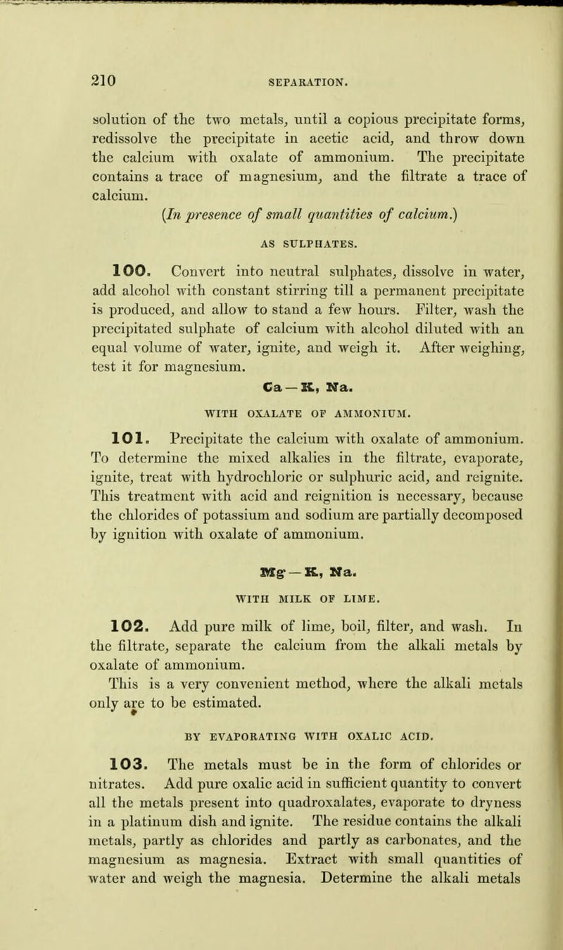 solution of tlie two metals, until a copious precipitate forms, x'edissolve the precipitate in acetic acid, and throw down the calcium with oxalate of ammonium. The precipitate contains a trace of magnesium, and the filtrate a trace of calcium. {In presence of small quantities of calcium.) AS SULPHATES. 100. Convert into neutral sulphates, dissolve in water, add alcohol with constant stirring till a permanent precipitate is produced, and allow to stand a few hours. Filter, wash the precipitated sulphate of calcium with alcohol diluted with an equal volume of water, ignite, and weigh it. After weighing, test it for magnesium. Ca —XC, Na. WITH OXALATE OF AMMONIUM. 101. Precipitate the calcium with oxalate of ammonium. To determine the mixed alkalies in the filtrate, evaporate, ignite, treat with hydrochloric or sulphuric acid, and reignite. This treatment with acid and reignition is necessary, because the chlorides of potassium and sodium are partially decomposed by ignition with oxalate of ammonium. S«g--K, Na. WITH MILK OF LIME. 102. Add pure milk of lime, boil, filter, and wash. In the filtrate, separate the calcium from the alkali metals by oxalate of ammonium. This is a very convenient method, where the alkali metals only are to be estimated. BY EVAPORATING WITH OXALIC ACID. 103. The metals must be in the form of chlorides or nitrates. Add pure oxalic acid in sufficient quantity to convert all the metals present into quadroxalates, evaporate to dryness in a platinum dish and ignite. The residue contains the alkali metals, partly as chlorides and partly as carbonates, and the magnesium as magnesia. Extract with small quantities of water and weigh the magnesia. Determine the alkali metals