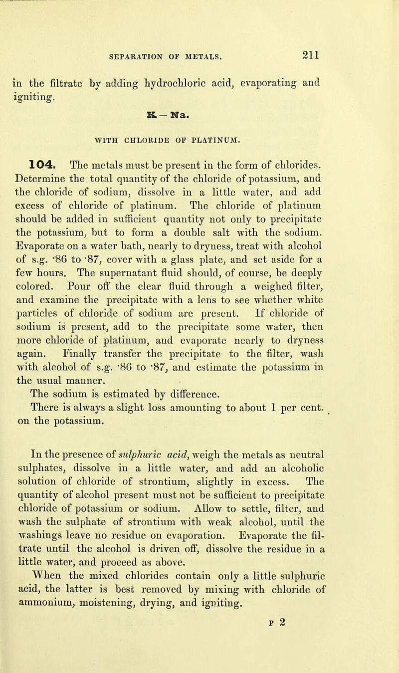in the filtrate by adding hydrocUoric acid, evaporating and igniting. K.- Na. WITH CHLORIDE OF PLATINUM. 104. The metals must be present in the form of chlorides. Determine the total quantity of the chloride of potassium, and the chloride of sodium, dissolve in a little water, and add excess of chloride of platinum. The chloride of platinum should be added in sufficient quantity not only to precipitate the potassium, but to form a double salt with the sodium. Evaporate on a water bath, nearly to dryness, treat with alcohol of s.g. '86 to '87, cover with a glass plate, and set aside for a few hours. The supernatant fluid should, of course, be deeply colored. Pour off the clear fluid through a weighed filter, and examine the precipitate with a lens to see whether white particles of chloride of sodium are present. If chloride of sodium is present, add to the precipitate some water, then more chloride of platinum, and evaporate nearly to dryness again. Finally transfer the precipitate to the filter, wash with alcohol of s.g. -86 to '87, and estimate the potassium in the usual manner. The sodium is estimated by difference. There is always a slight loss amounting to about 1 per cent, on the potassium. In the presence of sulphuric acid, weigh the metals as neutral sulphates, dissolve in a little water, and add an alcoholic solution of chloride of strontium, slightly in excess. The quantity of alcohol present must not be sufficient to precipitate chloride of potassium or sodium. Allow to settle, filter, and wash the sulphate of strontium with weak alcohol, until the washings leave no residue on evaporation. Evaporate the fil- trate until the alcohol is driven off, dissolve the residue in a little water, and proceed as above. When the mixed chlorides contain only a little sulphuric acid, the latter is best removed by mixing with chloride of ammonium, moistening, drying, and igniting. p 2