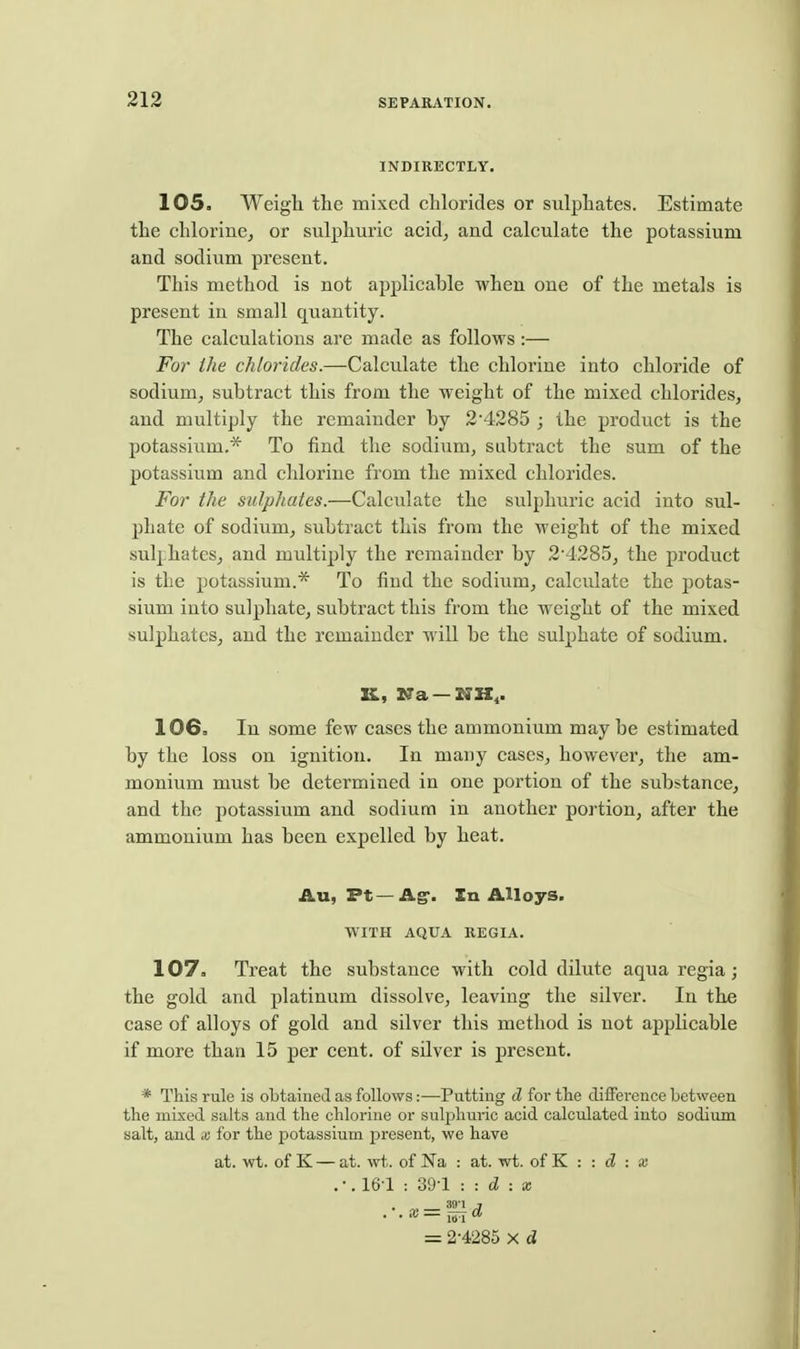 INDIRECTLY. 105. Weigh the mixed chlorides or sulphates. Estimate the chlorinCj or sulphuric acid, and calculate the potassium and sodium present. This method is not applicable when one of the metals is present in small quantity. The calculations are made as follows:— For ihe chlorides.—Calculate the chlorine into chloride of sodium, subtract this from the weight of the mixed chlorides, and multiply the remainder by 2'4285 ; the product is the potassium.* To find the sodium, subtract the sum of the potassium and chlorine from the mixed chlorides. For the sulphates.—Calculate the sulphuric acid into sul- phate of sodium, subtract this from the weight of the mixed sulphates, and multiply the remainder by 24285, the product is the potassium.* To find the sodium, calculate the potas- sium into sulphate, subtract this from the weight of the mixed sulphates, and the remainder will be the sulphate of sodium. K, Na —NH,. 106. In some few cases the ammonium maybe estimated by the loss on ignition. In many eases, however, the am- monium must be determined in one portion of the substance, and the potassium and sodium in another portion, after the ammonium has been expelled by heat. Au, Pt—Ag-. In Alloys. WITH AQUA KEGIA. 107. Treat the substance with cold dilute aqua regia; the gold and platinum dissolve, leaving the silver. In the case of alloys of gold and silver this method is not applicable if more than 15 per cent, of silver is present. * This rule is obtained as follows:—Putting d for the difference between the mixed salts and the chlorine or suljDhuric acid calculated into sodium salt, and x for the potassium present, we have at. wt. of K — at. wt. of Ka : at. wt. of K : : : » .•,16-1 : 39-1 : : d -.X .■.x = ^^,d = 2-4285 X d