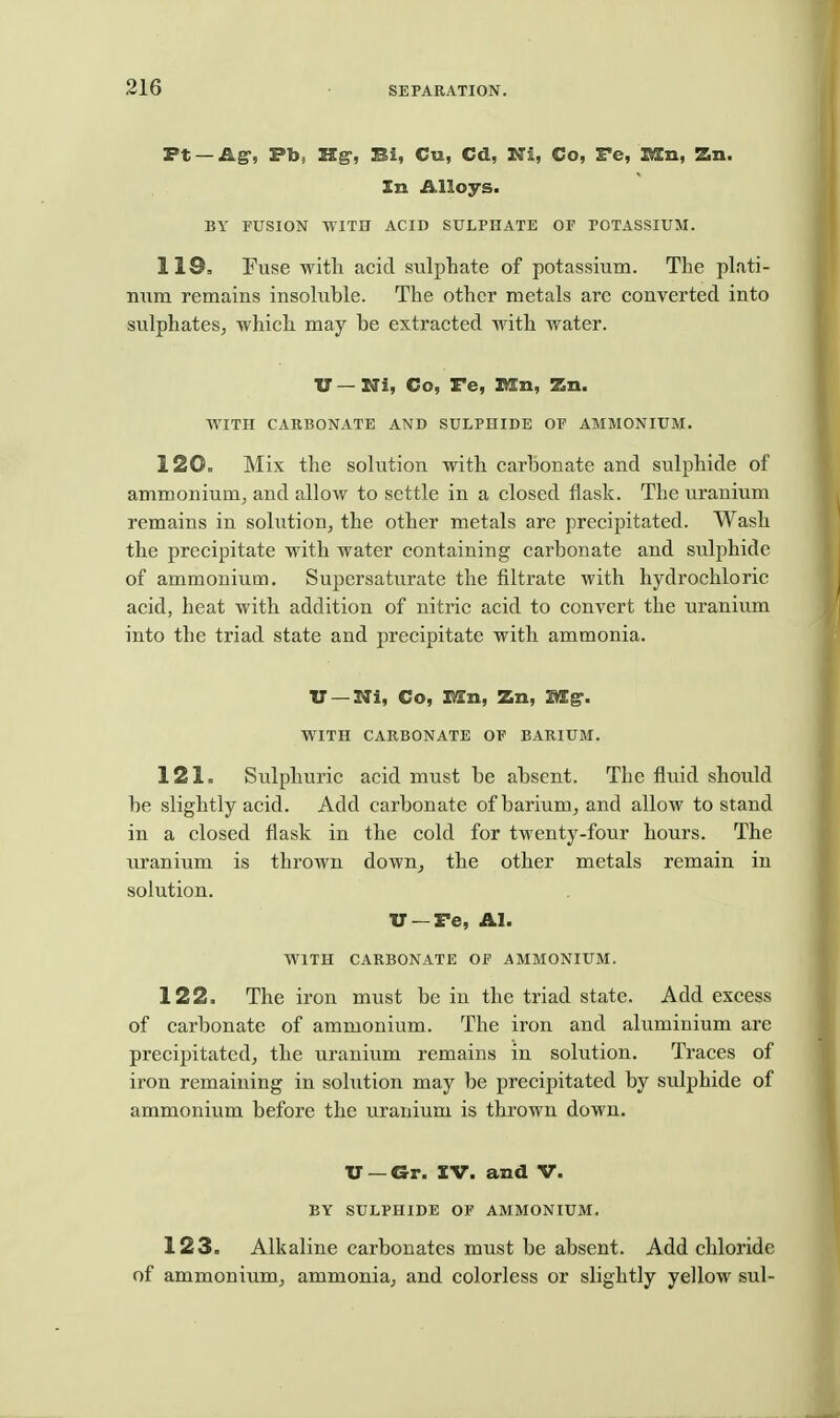 Ft —Ag-, Fb, ZSg-, Bi, Cu, Cd, Ni, Co, Te, B£n, Zn. In Alloys. BY FUSION WITH ACID SULPHATE OF POTASSIUM. 119. Fuse witli acid sulphate of potassium. The plati- num remains insoluble. The other metals arc converted into sulphates, which may be extracted with water. U — Ni, Co, Fe, KEn, Zn. WITH CARBONATE AND SULPHIDE OF AMMONIUM. 120. Mix the solution with carbonate and sulphide of ammonium, and allow to settle in a closed flask. The uranium remains in solution, the other metals are precipitated. Wash the precipitate with water containing carbonate and sulphide of ammonium. Supersaturate the filtrate with hydrochloric acid, heat with addition of nitric acid to convert the uranium into the triad state and precipitate with ammonia. U —Ni, Co, EIn, Zn, Mg. WITH CARBONATE OF BARIUM. 121. Sulphuric acid must be absent. The fluid should be slightly acid. Add carbonate of barium, and allow to stand in a closed flask in the cold for twenty-four hours. The uranium is thrown down, the other metals remain in solution. U —Fe, Al. WITH CARBONATE OF AMMONIUM. 122. The iron must be in the triad state. Add excess of carbonate of ammonium. The iron and aluminium are precipitated, the uranium remains in solution. Traces of iron remaining in solution may be precipitated by sulphide of ammonium before the uranium is thrown down. XJ —Gr. IV. and V. BY SULPHIDE OF AMMONIUM. 123. Alkaline carbonates must be absent. Add chloride of ammonium, ammonia, and colorless or slightly yellow sul-