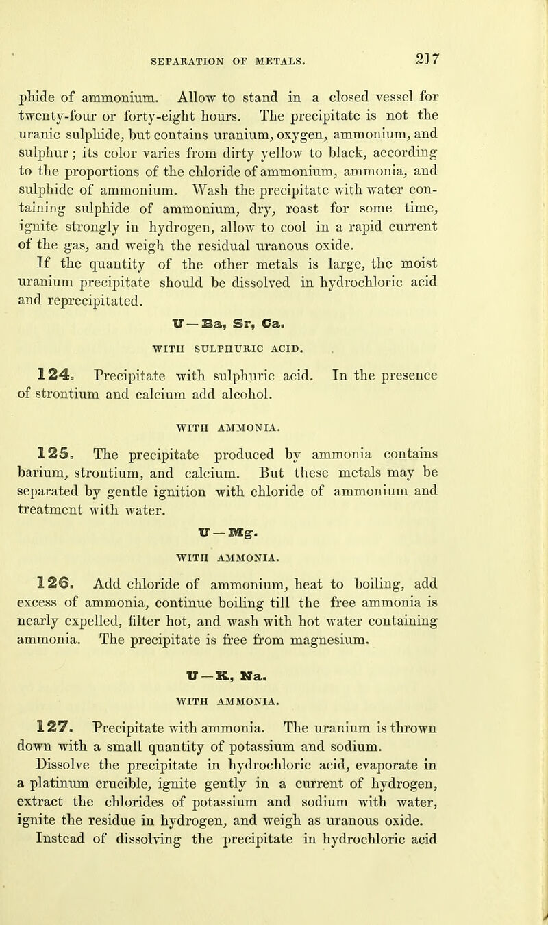 pMde of ammonmm. Allow to stand in a closed vessel for twenty-four or forty-eight hours. The precipitate is not the uranic sulphide, but contains uranium, oxygen, ammonium, and sulphur; its color varies from dirty yellow to black, according to the proportions of the chloride of ammonium, ammonia, and sulphide of ammonium. Wash the precipitate with water con- taining sulphide of ammonium, dry, roast for some time, ignite strongly in hydrogen, allow to cool in a rapid ciirrent of the gas, and weigh the residual uranous oxide. If the quantity of the other metals is large, the moist uranium precipitate should be dissolved in hydrochloric acid and reprecipitated. XJ —Ba, Sr, Ca. WITH SULPHURIC ACID. 124. Precipitate with sulphuric acid. In the presence of strontium and calcium add alcohol. WITH AMMONIA. 125= The precipitate produced by ammonia contains barium, strontium, and calcium. But these metals may be separated by gentle ignition with chloride of ammonium and treatment with water. WITH AMMONIA. 126. Add chloride of ammonium, heat to boiling, add excess of ammonia, continue boiling till the free ammonia is nearly expelled, filter hot, and wash with hot water containing ammonia. The precipitate is free from magnesium. U —It, Na. WITH AMMONIA. 127. Precipitate with ammonia. The uranium is thrown down with a small quantity of potassium and sodium. Dissolve the precipitate in hydrochloric acid, evaporate in a platinum crucible, ignite gently in a current of hydrogen, extract the chlorides of potassium and sodium with water, ignite the residue in hydrogen, and weigh as uranous oxide. Instead of dissolving the precipitate in hydrochloric acid