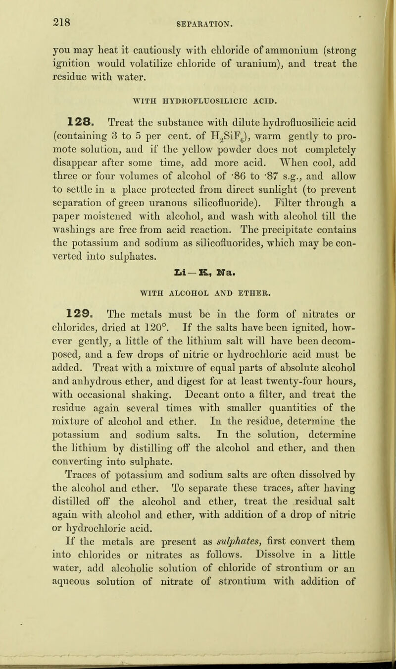 you may heat it cautiously with chloride of ammonium (strong ignition would volatilize chloride of uranium), and treat the residue with water. WITH HYDROFLUOSILICIC ACID. 128. Treat the substance with dilute hydrofluosilicic acid (containing 3 to 5 per cent, of H<,SiFg), warm gently to pro- mote solution, and if the yellow powder does not completely disappear after some time, add more acid. When cool, add three or four volumes of alcohol of '86 to '87 s.g., and allow to settle in a place protected from direct sunlight (to prevent separation of green uranous silicofluoride). Filter through a paper moistened with alcohol, and wash with alcohol till the washings are free from acid reaction. The precipitate contains the potassium and sodium as silicofluorides, which may be con- verted into sulphates. Zii—XL, Na. WITH ALCOHOL AND ETHER. 129. The metals must be in the form of nitrates or chlorides, dried at 120°. If the salts have been ig-nited, how- ever gently, a little of the lithium salt will have been decom- posed, and a few drops of nitric or hydrochloric acid must be added. Treat with a mixture of equal parts of absolute alcohol and anhydrous ether, and digest for at least twenty-four hours, with occasional shaking. Decant onto a filter, and treat the residue again several times with smaller quantities of the mixture of alcohol and ether. In the residue, determine the potassium and sodium salts. In the solution, determine the lithium by distilling off the alcohol and ether, and then converting into sulphate. Traces of potassium and sodium salts are often dissolved by the alcohol and ether. To separate these traces, after having distilled off the alcohol and ether, treat the residual salt again with alcohol and ether, with addition of a drop of nitric or hydrochloric acid. If the metals are present as sulphates, first convert them into chlorides or nitrates as follows. Dissolve in a little water, add alcoholic solution of chloride of strontium or an aqueous solution of nitrate of strontium with addition of