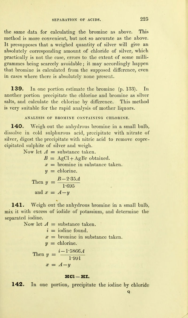 the same data for calculating the bromine as above. This method is more convenient, but not so accurate as the above. It presupposes that a weighed quantity of silver will give an absolutely corresponding amount of chloride of silver, which practically is not the case, errors to the extent of some milli- grammes being scarcely avoidable; it may accordingly happen that bromine is calculated from the supposed difference, even in cases where there is absolutely none present. 139. In one portion estimate the bromine (p. 133). In another portion precipitate the chlorine and bromine as silver salts, and calculate the chlorine by difference. This method is very suitable for the rapid analysis of mother liquors. ANALYSIS OF BROMINE CONTAINING CHLORINE. 140. Weigh out the anhydrous bromine in a small bulb, dissolve in cold sulphurous acid, precipitate with nitrate of silver, digest the precipitate with nitric acid to remove copre- cipitated sulphite of silver and weigh. Now let A = substance taken. B = AgCl + AgBr obtained. X = bromine in substance taken. y = chlorine. ™ 5-2-35^1 Then y = ^ 1-695 and X = A — y 141. Weigh out the anhydrous bromine in a small bulb, mix it with excess of iodide of potassium, and determine the separated iodine. Now let A = substance taken. i = iodine found. x = bromine in substance taken. y = chlorine. ^, i-1-5866^ Then y = 1-991 X = A—y HCl — »X. 142. In one portion, precipitate the iodine by chloride Q