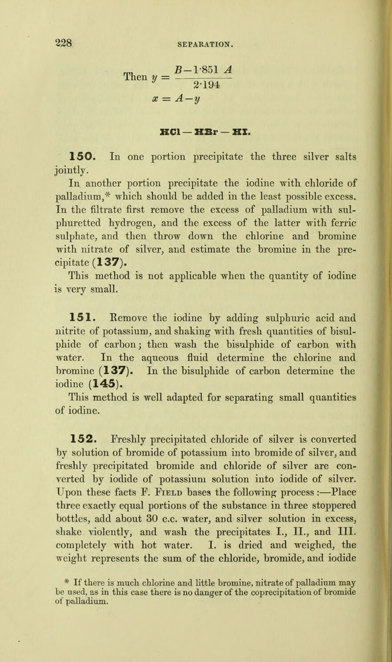 Then y B-1-851 A 2-194 X A-y KCl — »Br — HZ. 150. In one portion precipitate the three silver salts jointly. In another portion precipitate the iodine with chloride of palladium,'* which should be added in the least possible excess. In the filtrate first remove the excess of palladium with sul- phuretted hydrogen, and the excess of the latter with ferric sulphate, and then throw down the chlorine and bromine with nitrate of silver, and estimate the bromine in the pre- cipitate (137). This method is not applicable when the quantity of iodine is very small. 151. Remove the iodine by adding sulphuric acid and nitrite of potassium, and shaking with fresh quantities of bisul- phide of carbon; then wash the bisulphide of carbon with water. In the aqueous fluid determine the chlorine and bromine (137). In the bisulphide of carbon determine the iodine (145). This method is well adapted for separating small quantities of iodine. 152. Freshly precipitated chloride of silver is converted by solution of bromide of potassium into bromide of silver, and freshly precipitated bromide and chloride of silver are con- verted by iodide of potassium solution into iodide of silver. Upon these facts F. Field bases the following process :—Place three exactly equal portions of the substance in three stoppered bottles, add about 30 c.c. water, and silver solution in excess, shake violently, and wash the precipitates I., II., and III. completely with hot water. I. is dried and weighed, the weight represents the sum of the chloride, bromide, and iodide * If tliere is much chlorine and little bromine, nitrate of palladium may be used, as in this case there is no danger of the coprecipitation of bromide of palladium.