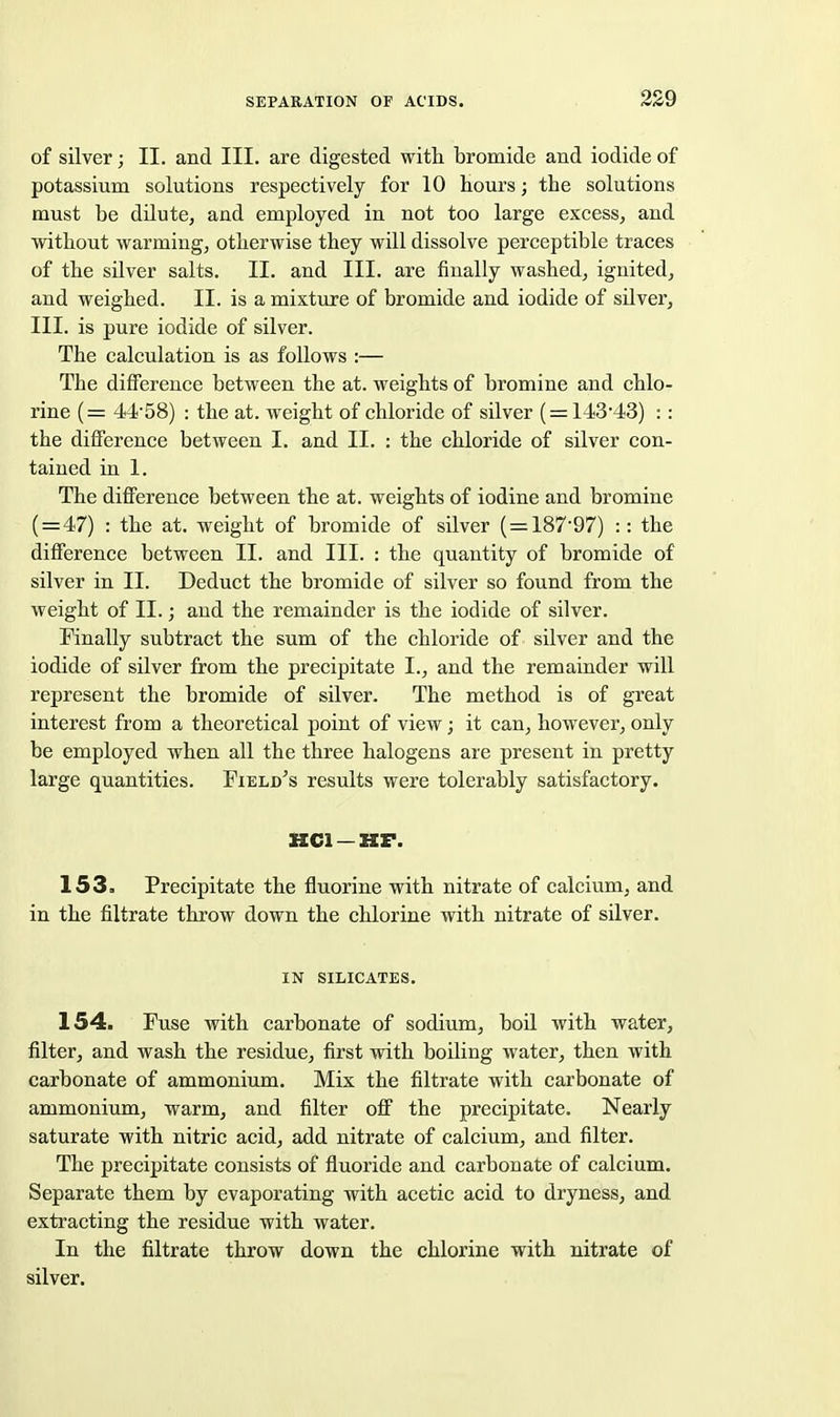 of silver; II, and III. are digested with bromide and iodide of potassium solutions respectively for 10 hours; the solutions must be dilute, and employed in not too large excess, and without warming, otherwise they will dissolve perceptible traces of the silver salts. II. and III. are finally washed, ignited, and weighed. II. is a mixture of bromide and iodide of silver, III. is pure iodide of silver. The calculation is as follows :— The difference between the at. weights of bromine and chlo- rine (= 44-58) : the at. weight of chloride of silver ( = 143-43) :: the difference between I. and 11. : the chloride of silver con- tained in 1. The difference between the at. weights of iodine and bromine ( = 47) : the at. weight of bromide of silver (=187-97) :: the difference between II. and III. : the quantity of bromide of silver in II. Deduct the bromide of silver so found from the weight of II.; and the remainder is the iodide of silver. Finally subtract the sum of the chloride of silver and the iodide of silver from the precipitate I., and the remainder will represent the bromide of silver. The method is of great interest from a theoretical point of view; it can, however, only be employed when all the three halogens are present in pretty large quantities. Field^s results were tolerably satisfactory. HCl —HF. 153. Precipitate the fluorine with nitrate of calcium, and in the filtrate throw down the chlorine with nitrate of silver. IN SILICATES. 154. Fuse with carbonate of sodium, boil with water, filter, and wash the residue, first with boiling water, then with carbonate of ammonium. Mix the filtrate with carbonate of ammonium, warm, and filter off the precipitate. Nearly saturate with nitric acid, add nitrate of calcium, and filter. The precipitate consists of fluoride and carbonate of calcium. Separate them by evaporating with acetic acid to dryness, and extracting the residue with water. In the filtrate throw down the chlorine with nitrate of silver.