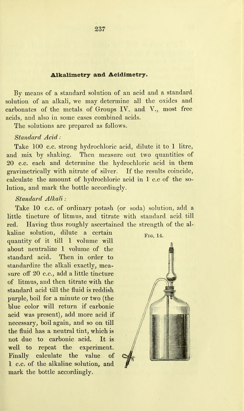 Alkalimetry and Acidimetry. By means of a standard solution of an acid and a standard solution of an alkali^ we may determine all tlie oxides and carbonates of the metals of Groups IV. and V., most free acids, and also in some cases combined acids. The solutions are prepared as follows. Standard Acid : Take 100 c.c. strong hydrochloric acid, dilute it to 1 litre, and mix by shaking. Then measure out two quantities of 20 c.c. each and determine the hydrochloric acid in them gravimetrically with nitrate of silver. If the results coincide, calculate the amount of hydrochloric acid in 1 c.c of the so- lution, and mark the bottle accordingly. Standard Alkali : Take 10 c.c. of ordinary potash (or soda) solution, add a little tincture of litmus, and titrate with standard acid till red. Having thus roughly ascertained the strength of the al- kaline solution, dilute a certain quantity of it till 1 volume will about neutralize 1 volume of the standard acid. Then in order to standardize the alkali exactly, mea- sure off 20 c.c, add a little tincture of litmus, and then titrate with the standard acid till the fluid is reddish purple, boil for a minute or two (the blue color will return if carbonic acid was present), add more acid if necessary, boil again, and so on till the fluid has a neutral tint, which is not due to carbonic acid. It is well to repeat the experiment. Finally calculate the value of 1 c.c. of the alkaline solution, and mark the bottle accordingly.