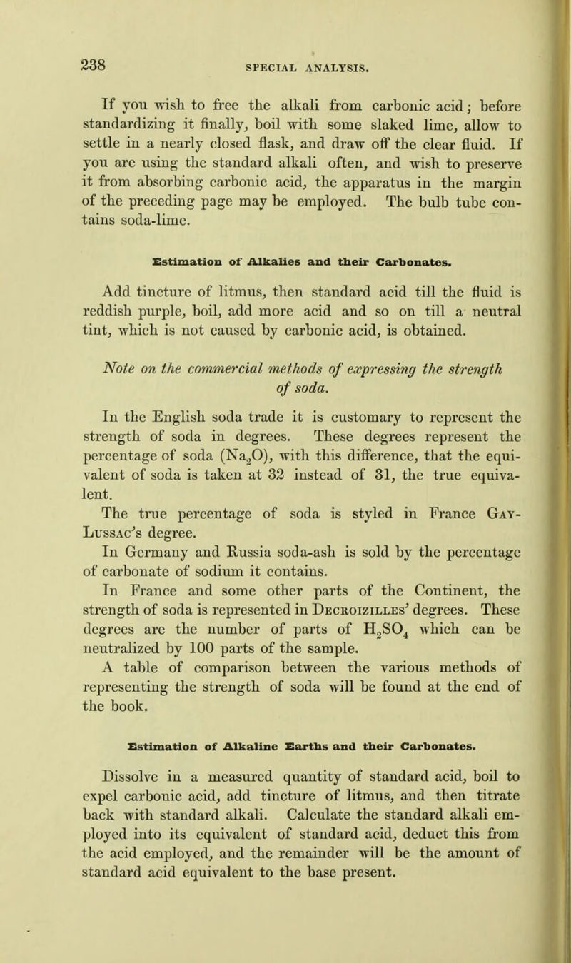 If you wish to free the alkali from carbonic acid; before standardizing it finally, boil with some slaked lime, allow to settle in a nearly closed flask, and draw off the clear fluid. If you are using the standard alkali often, and wish to preserve it from absorbing carbonic acid, the apparatus in the margin of the preceding page may be employed. The bulb tube con- tains soda-lime. Estimation of Alkalies and tbeir Carbonates. Add tincture of litmus, then standard acid till the fluid is reddish purple, boil, add more acid and so on till a neutral tint, which is not caused by carbonic acid, is obtained. Note on the commercial methods of expressing the strength of soda. In the English soda trade it is customary to represent the strength of soda in degrees. These degrees represent the percentage of soda (Na^jO), with this difference, that the equi- valent of soda is taken at 33 instead of 31, the true equiva- lent. The true percentage of soda is styled in France Gay- LussAc^s degree. In Germany and Russia soda-ash is sold by the percentage of carbonate of sodium it contains. In France and some other parts of the Continent, the strength of soda is represented in Decroizilles' degrees. These degrees are the number of parts of HgSO^ which can be neutralized by 100 parts of the sample. A table of comparison between the various methods of representing the strength of soda will be found at the end of the book. Estimation of Alkaline Eartbs and tbeir Carbonates. Dissolve in a measured quantity of standard acid, boU to expel carbonic acid, add tincture of litmus, and then titrate back with standard alkali. Calculate the standard alkali em- ployed into its equivalent of standard acid, deduct this from the acid employed, and the remainder will be the amount of standard acid equivalent to the base present.