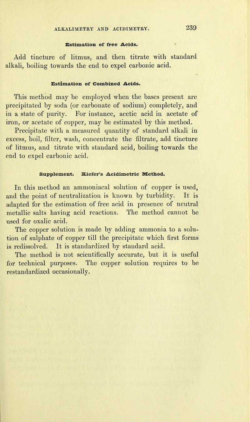 Estimation of free Acids. * Add tincture of litmus, and then titrate with standard alkali, boiling towards the end to expel carbonic acid. Estimation of Combined Acids. This method may be employed when the bases present are precipitated by soda (or carbonate of sodium) completely, and in a state of purity. For instance, acetic acid in acetate of iron, or acetate of copper, may be estimated by this method. Precipitate with a measured quantity of standard alkali in excess, boil, filter, wash, concentrate the filtrate, add tincture of litmus, and titrate with standard acid, boiling towards the end to expel carbonic acid. Supplement. Kiefer's Acidimetric Metbod. In this method an ammoniacal solution of copper is used, and the point of neutralization is known by turbidity. It is adapted for the estimation of free acid in presence of neutral metallic salts having acid reactions. The method cannot be used for oxalic acid. The copper solution is made by adding ammonia to a solu- tion of sulphate of copper till the precipitate which first forms is redissolved. It is standardized by standard acid. The method is not scientifically accurate, but it is useful for technical purposes. The copper solution requires to be restandardized occasionally.
