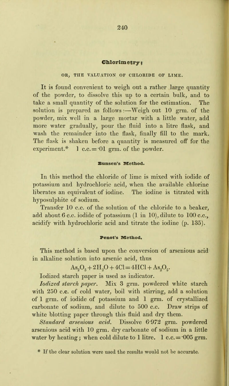 Chlorlmetry; OR, THE VALUATION OF CHLORIDE OF LIME. It is found convenient to weigh out a rather large quantity of the powder, to dissolve this up to a certain bulk, and to take a small quantity of the solution for the estimation. The solution is prepared as follows:—Weigh out 10 grm. of the powder, mix well in a large mortar with a little water, add more water gradually, pour the fluid into a litre flask, and wash the remainder into the flask, finally fill to the mark. The flask is shaken before a quantity is measured off for the experiment.* 1 c.c. = '01 grm. of the powder. Bunsen's Method. In this method the chloride of lime is mixed with iodide of potassium and hydrochloric acid, when the available chlorine libei'ates an equivalent of iodine. The iodine is titrated with hyposulphite of sodium. Transfer 10 c.c. of the solution of the chloride to a beaker, add about 6 c.c. iodide of potassium (1 in 10), dilute to 100 c.c, acidify with hydrochloric acid and titrate the iodine (p. 135). Penot's nSetbod, This method is based upon the conversion of arsenious acid in alkaline solution into arsenic acid, thus AS2O3 + 2H2O + 4C1 = 4HC1 + AsPj. Iodized starch paper is used as indicator. Iodized starch paper. Mix 3 grm. powdered white starch with 250 c.c. of cold water, boil with stirring, add a solution of 1 grm. of iodide of potassium and 1 grm. of crystallized carbonate of sodium, and dilute to 500 c.c. Draw strips of white blotting paper through this fluid and dry them. Standard arsenious acid. Dissolve 6'972 grm. powdered arsenious acid with 10 grm. dry carbonate of sodium in a little water by heating; when cold dilute to 1 litre. 1 c.c. = 005 grm. * If the clear solution were used the results would not he accurate.