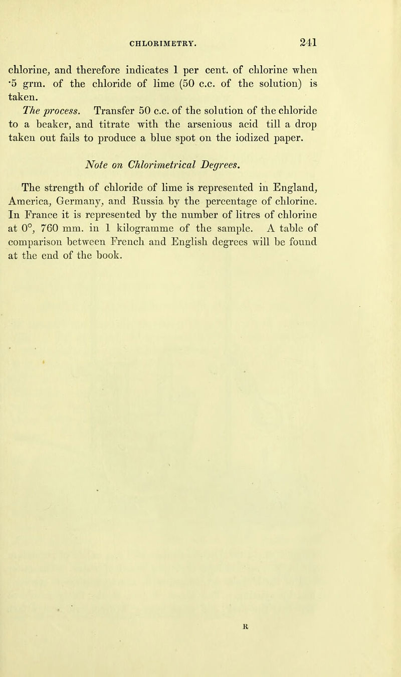 chlorine^ and therefore indicates 1 per cent, of chlorine when •5 grm. of the chloride of lime (50 c.c. of the solution) is taken. The process. Transfer 50 c.c. of the solution of the chloride to a beaker, and titrate with the arsenious acid till a drop taken out fails to produce a blue spot on the iodized paper. Note on Chlorimetrical Degrees. The strength of chloride of lime is represented in England, America^ Germany, and Russia by the percentage of chlorine. In France it is represented by the number of litres of chlorine at 0°, 760 mm. in 1 kilogramme of the sample. A table of comparison between French and English degrees will be found at the end of the book. K