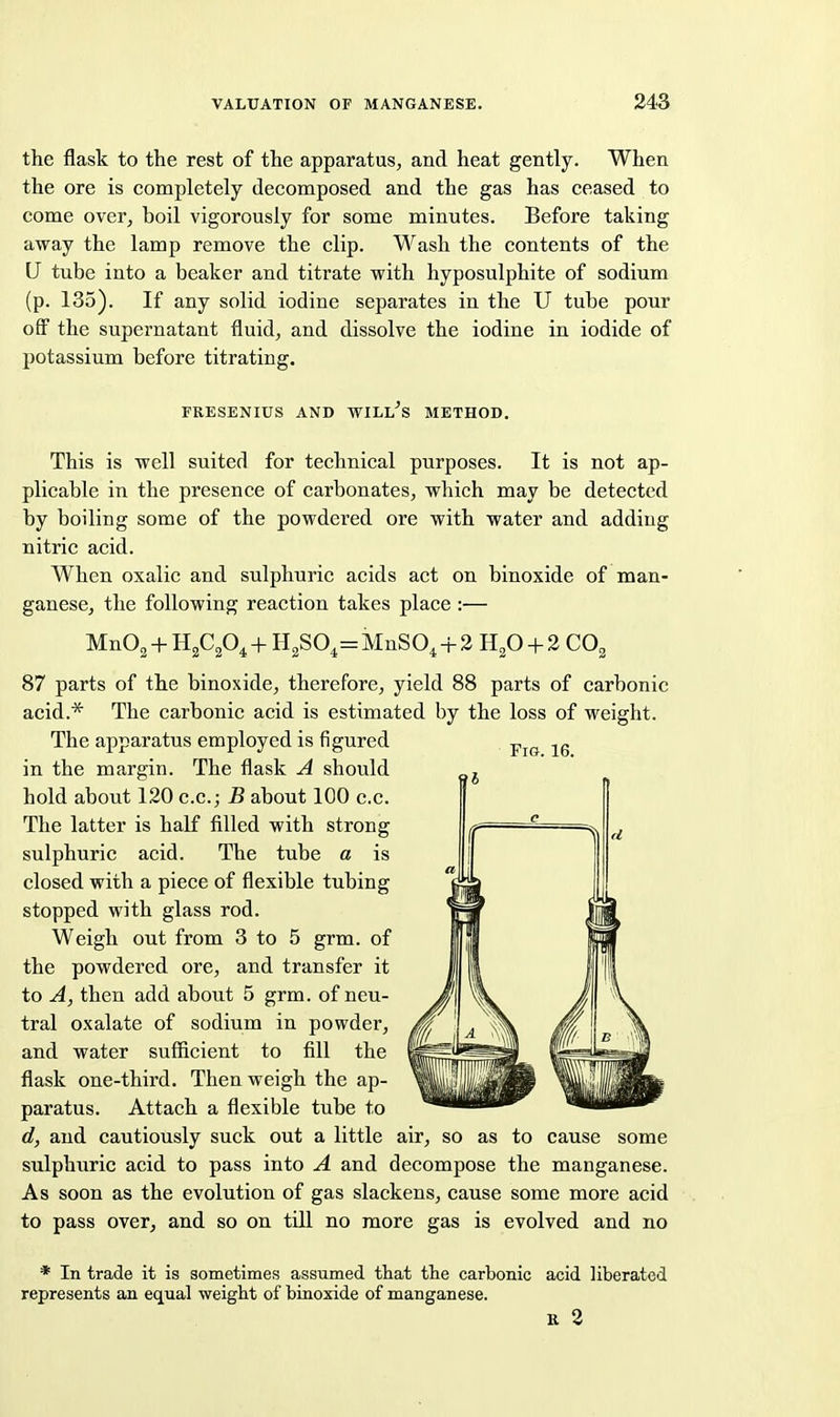 the flask to the rest of the apparatus, and heat gently. When the ore is completely decomposed and the gas has ceased to come over, boil vigorously for some minutes. Before taking away the lamp remove the clip. Wash the contents of the U tube into a beaker and titrate with hyposulphite of sodium (p. 135). If any solid iodine separates in the U tube pour off the supernatant fluid, and dissolve the iodine in iodide of potassium before titrating. FRESENIUS AND WILLIS METHOD. This is well suited for technical purposes. It is not ap- plicable in the presence of carbonates, which may be detected by boiling some of the powdered ore with water and adding nitric acid. When oxalic and sulphuric acids act on binoxide of man- ganese, the following reaction takes place :— MnO^ + B.fp^ + H2S04=MnSO^+3 H^O + 2 CO^ 87 parts of the binoxide, therefore, yield 88 parts of carbonic acid.* The carbonic acid is estimated by the loss of weight. The apparatus employed is figured in the margin. The flask A should hold about 120 c.c; B about 100 c.c. The latter is half filled with strong sulphuric acid. The tube a is closed with a piece of flexible tubing stopped with glass rod. Weigh out from 3 to 5 grm. of the powdered ore, and transfer it to A, then add about 5 grm. of neu- tral oxalate of sodium in powder, and water sufficient to fill the flask one-third. Then weigh the ap- paratus. Attach a flexible tube to d, and cautiously suck out a little air, so as to cause some sulphuric acid to pass into A and decompose the manganese. As soon as the evolution of gas slackens, cause some more acid to pass over, and so on till no more gas is evolved and no * In trade it is sometimes assumed that the carbonic acid liberated represents an equal weight of binoxide of manganese. K 2