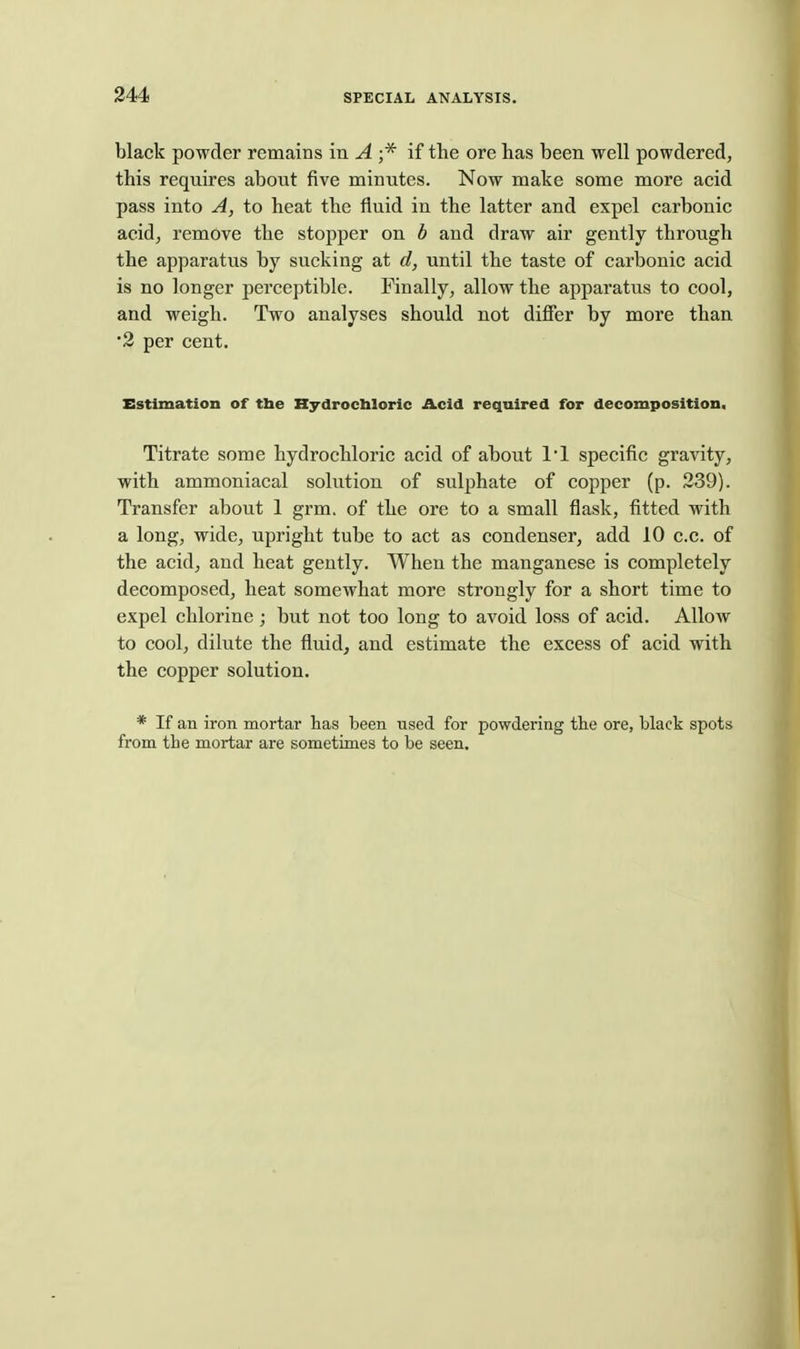 black powder remains in A ;* if the ore has been well powdered, this requires about five minutes. Now make some more acid pass into A, to heat the fluid in the latter and expel carbonic acid, remove the stopper on b and draw air gently through the apparatus by sucking at d, until the taste of carbonic acid is no longer perceptible. Finally, allow the apparatus to cool, and weigh. Two analyses should not differ by more than •2 per cent. Estimation of the Hydrochloric Acid required for decomposition. Titrate some hydrochloric acid of about 11 specific gravity, with ammoniacal solution of sulphate of copper (p. 239). Transfer about 1 grm. of the ore to a small flask, fitted with a long, wide, upright tube to act as condenser, add 10 c.c. of the acid, and heat gently. When the manganese is completely decomposed, heat somewhat more strongly for a short time to expel chlorine; but not too long to avoid loss of acid. Allow to cool, dilute the fluid, and estimate the excess of acid with the copper solution. * If an iron mortar has been used for powdering the ore, black spots from the mortar are sometimes to be seen.