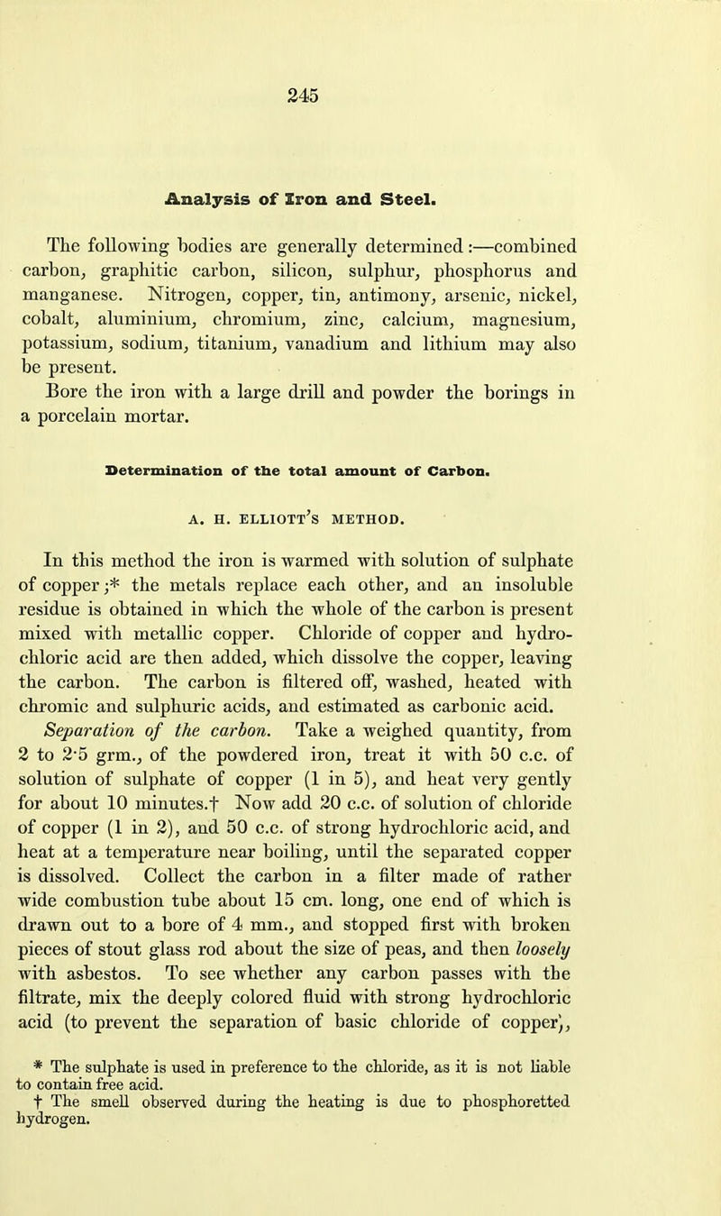 Analysis of Iron and Steel. The following bodies are generally determined:—combined carbon, graphitic carbon, silicon, sulphur, phosphorus and manganese. Nitrogen, copper, tin, antimony, arsenic, nickel, cobalt, aluminium, chromium, zinc, calcium, magnesium, potassium, sodium, titanium, vanadium and lithium may also be present. Bore the iron with a large drill and powder the borings in a porcelain mortar. Determination of tbe total amount of Carbon. A. H. Elliott's method. In this method the iron is warmed with solution of sulphate of copper ;* the metals replace each other, and an insoluble residue is obtained in which the whole of the carbon is present mixed with metallic copper. Chloride of copper and hydro- chloric acid are then added, which dissolve the copper, leaving the carbon. The carbon is filtered off, washed, heated with chromic and sulphuric acids, and estimated as carbonic acid. Separation of the carbon. Take a weighed quantity, from 2 to 2-5 grm., of the powdered iron, treat it with 50 c.c. of solution of sulphate of copper (1 in 5), and heat very gently for about 10 minutes.f Now add 20 c.c. of solution of chloride of copper (1 in 2), and 50 c.c. of strong hydrochloric acid, and heat at a temperature near boiling, until the separated copper is dissolved. Collect the carbon in a filter made of rather wide combustion tube about 15 cm. long, one end of which is drawn out to a bore of 4 mm., and stopped first with broken pieces of stout glass rod about the size of peas, and then loosely with asbestos. To see whether any carbon passes with the filtrate, mix the deeply colored fluid with strong hydrochloric acid (to prevent the separation of basic chloride of copper), * The sulphate is used in preference to the chloride, as it is not liable to contain free acid. t The smell obsei-ved during the heating is due to phosphoretted hydrogen.