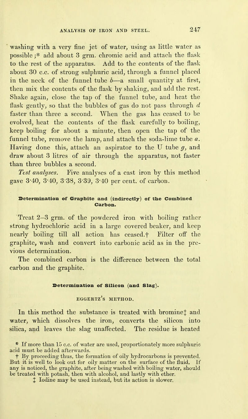 washing with a very fine jet of water, using as little water as possible ;* add about 3 grm. chromic acid and attach the flask to the rest of the apparatus. Add to the contents of the flask about 30 c.c. of strong sulphuric acid, through a funnel placed in the neck of the funnel tube b—a small quantity at first, then mix the contents of the flask by shaking, and add the rest. Shake again, close the tap of the funnel tube, and heat the flask gently, so that the bubbles of gas do not pass through d faster than three a second. When the gas has ceased to be evolved, heat the contents of the flask carefully to boiling, keep boiling for about a minute, then open the tap of the funnel tube, remove the lamp, and attach the soda-lime tube a. Having done this, attach an aspirator to the U tube g, and draw about 3 litres of air through the apparatus, not faster than three bubbles a second. Test analyses. Five analyses of a cast iron by this method gave 3-40, 3-40, 3 38, 3-39, 3-40 per cent, of carbon. Determination of Grapbite and (indirectly) of tbe Combined Carbon. Treat 2—3 grm. of the powdered iron with boiling rather strong hydrochloric acid in a large covered beaker, and keep nearly boiling till all action has ceased.f Filter ofi the graphite, wash and convert into carbonic acid as in the pre- vious determination. The combined carbon is the diflerence between the total carbon and the graphite. Determination of Silicon (and Slag:). EGGERTZ's METHOD. In this method the substance is treated with bromine f and water, which dissolves the iron, converts the silicon into silica, and leaves the slag unaffected. The residue is heated * If more than 15 c.c. of water are used, proportionately more sulphuric acid must be added afterwards. t By proceeding thus, the formation of oily hydrocarbons is prevented. But it is well to look out for oily matter on the surface of the fluid. If any is noticed, the graphite, after being washed with boiling water, should be treated with potash, then with alcohol, and lastly with ether. X Iodine may be used instead, but its action is slower.