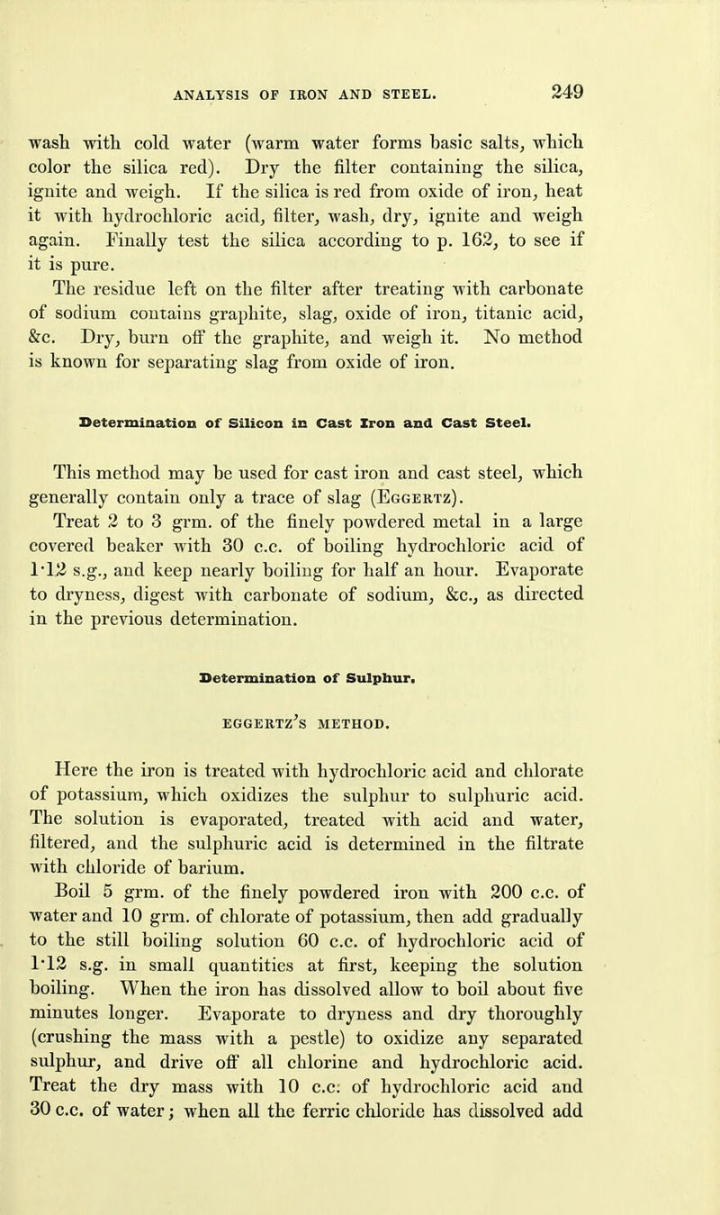 wash with cold water (warm water forms basic salts, which color the silica red). Dry the filter containing the silica, ignite and weigh. If the silica is red from oxide of iron, heat it with hydrochloric acid, filter, wash, dry, ignite and weigh again. Finally test the silica according to p. 162, to see if it is pure. The residue left on the filter after treating with carbonate of sodium contains graphite, slag, oxide of iron, titanic acid, &c. Dry, burn off the graphite, and weigh it. No method is known for separating slag from oxide of iron. Determiaation of Silicon in Cast Xron and Cast Steel. This method may be used for cast iron and cast steel, which generally contain only a trace of slag (Eggertz). Treat 2 to 3 grm. of the finely powdered metal in a large covered beaker with 30 c.c. of boiling hydrochloric acid of 112 s.g., and keep nearly boiling for half an hour. Evaporate to dryness, digest with carbonate of sodium, &c., as directed in the previous determination. Determination of Sulpbur. EGGERTZ'S METHOD, Here the iron is treated with hydrochloric acid and chlorate of potassium, which oxidizes the sulphur to sulphuric acid. The solution is evaporated, treated with acid and water, filtered, and the sulphuric acid is determined in the filtrate with chloride of barium. Boil 5 grm. of the finely powdered iron with 200 c.c. of water and 10 grm. of chlorate of potassium, then add gradually to the still boiling solution 60 c.c. of hydrochloric acid of 1'12 s.g. in small quantities at first, keeping the solution boiling. When the iron has dissolved allow to boil about five minutes longer. Evaporate to dryness and dry thoroughly (crushing the mass with a pestle) to oxidize any separated sulphur, and drive oft' all chlorine and hydrochloric acid. Treat the dry mass with 10 c.c: of hydrochloric acid and 30 c.c. of water; when all the ferric chloride has dissolved add