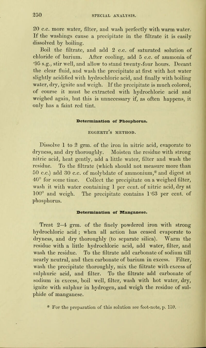 20 c.c. more water, filter, and wash perfectly with warm water. If the washings cause a precipitate in the filtrate it is easily- dissolved by boiling. Boil the filtrate, and add 2 c.c. of saturated solution of chloride of barium. After cooling, add 5 c.c. of ammonia of •95 s.g., stir well, and allow to stand twenty-four hours. Decant the clear fluid, and wash the precipitate at first with hot water slightly acidified with hydrochloric acid, and finally with boiling water, dry, ignite and weigh. If the precipitate is much colored, of course it must be extracted with hydrochloric acid and weighed again, but this is unnecessary if, as often happens, it only has a faint red tint. Determination of Pbospborus. EGGERTZ'S METHOD. Dissolve 1 to 3 grm. of the iron in nitric acid, evaporate to dryness, and dry thoroughly. Moisten the residue with strong nitric acid, heat gently, add a little water, filter and wash the residue. To the filtrate (which should not measure more than 50 c.c.) add 30 c.c. of molybdate of ammonium,* and digest at 40° for some time. Collect the precipitate on a weighed filter, wash it with water containing 1 per cent, of nitric acid, dry at 100° and weigh. The precipitate contains 1'63 per cent, of phosphorus. Determination of lUang'anese. Treat 2—4 grm. of the finely powdered iron with strong hydrochloric acid; when all action has ceased evaporate to dryness, and dry thoroughly (to separate silica). Warm the residue with a little hydrochloric acid, add water, filter, and wash the residue. To the filtrate add carbonate of sodium till nearly neutral, and then carbonate of barium in excess. Filter, wash the jirecipitate thoroughly, mix the filtrate with excess of sulphuric acid, and filter. To the filtrate add carbonate of sodium in excess, boil well, filter, wash with hot water, dry, ignite with sulphur in hydrogen, and weigh the residue of sul- phide of manganese. * For the preparation of this solution see foot-note, p. 159.