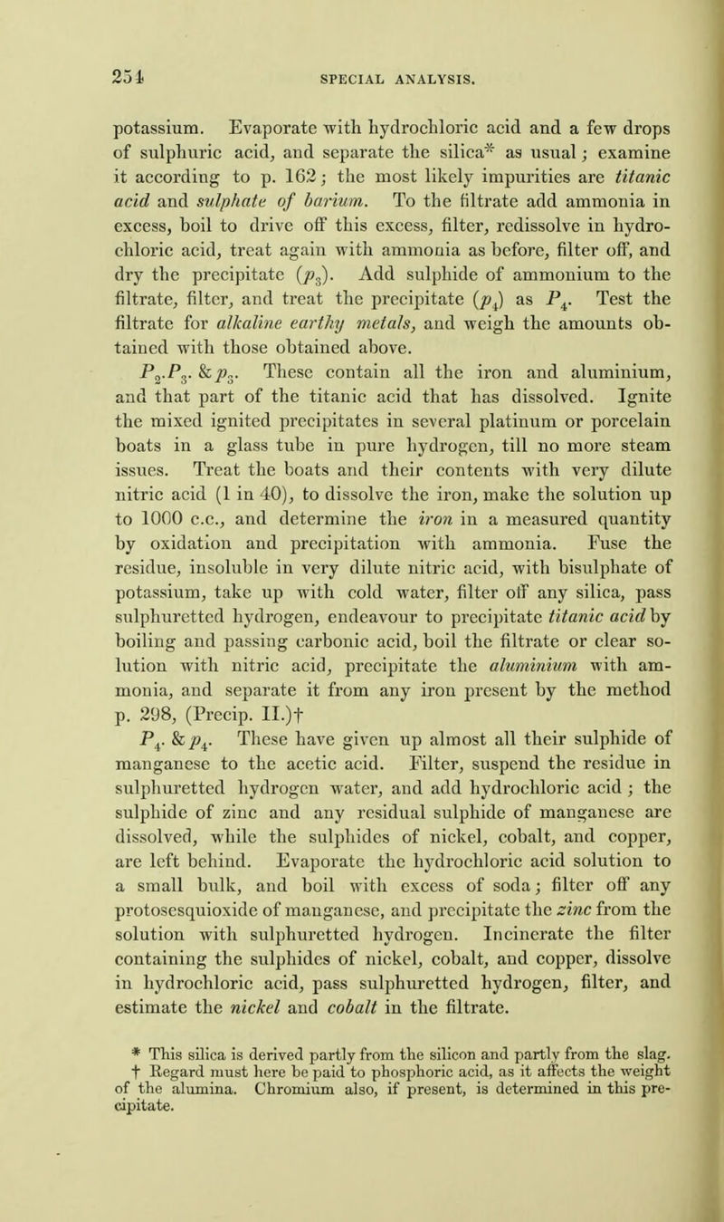 potassium. Evaporate with hydrochloric acid and a few drops of sulphuric acid, and separate the silica' as usual; examine it according to p. 162; the most likely impurities are titanic acid and sulphate of barium. To the filtrate add ammonia in excess, boil to drive off this excess, filter, redissolve in hydro- chloric acid, treat again with ammonia as before, filter off, and dry the precipitate (j^g). Add sulphide of ammonium to the filtrate, filter, and treat the precipitate {p^ as P^. Test the filtrate for alkaline earthy metals, and weigh the amounts ob- tained with those obtained above. P<^-Py &J»3- These contain all the iron and aluminium, and that part of the titanic acid that has dissolved. Ignite the mixed ignited precipitates in several platinum or porcelain boats in a glass tube in pure hydrogen, till no more steam issues. Treat the boats and their contents with very dilute nitric acid (1 in 40), to dissolve the iron, make the solution up to 1000 c.c, and determine the iron in a measured quantity by oxidation and precipitation with ammonia. Fuse the residue, insoluble in very dilute nitric acid, with bisulphate of potassium, take up with cold water, filter off any silica, pass sulphuretted hydrogen, endeavour to precipitate titanic acid by boiling and passing carbonic acid, boil the filtrate or clear so- lution with nitric acid, precipitate the aluminium with am- monia, and separate it from any iron present by the method p. 298, (Precip. II.)t P^. These have given up almost all their sulphide of manganese to the acetic acid. Filter, suspend the residue in sulphuretted hydrogen water, and add hydrochloric acid ; the sulphide of zinc and any residual sulphide of manganese are dissolved, while the sulphides of nickel, cobalt, and copper, are left behind. Evaporate the hydrochloric acid solution to a small bulk, and boil with excess of soda; filter off any protosesquioxide of manganese, and precipitate the zinc from the solution with sulphuretted hydi'ogcn. Incinerate the filter containing the sulphides of nickel, cobalt, and copper, dissolve in hydrochloric acid, pass sulphuretted hydrogen, filter, and estimate the nickel and cobalt in the filtrate. * This silica is derived partly from the silicon and partly from the slag. t Regard must here be paid to phosphoric acid, as it affects the weight of the alumina. Chromium also, if present, is determined in this pre- cipitate.