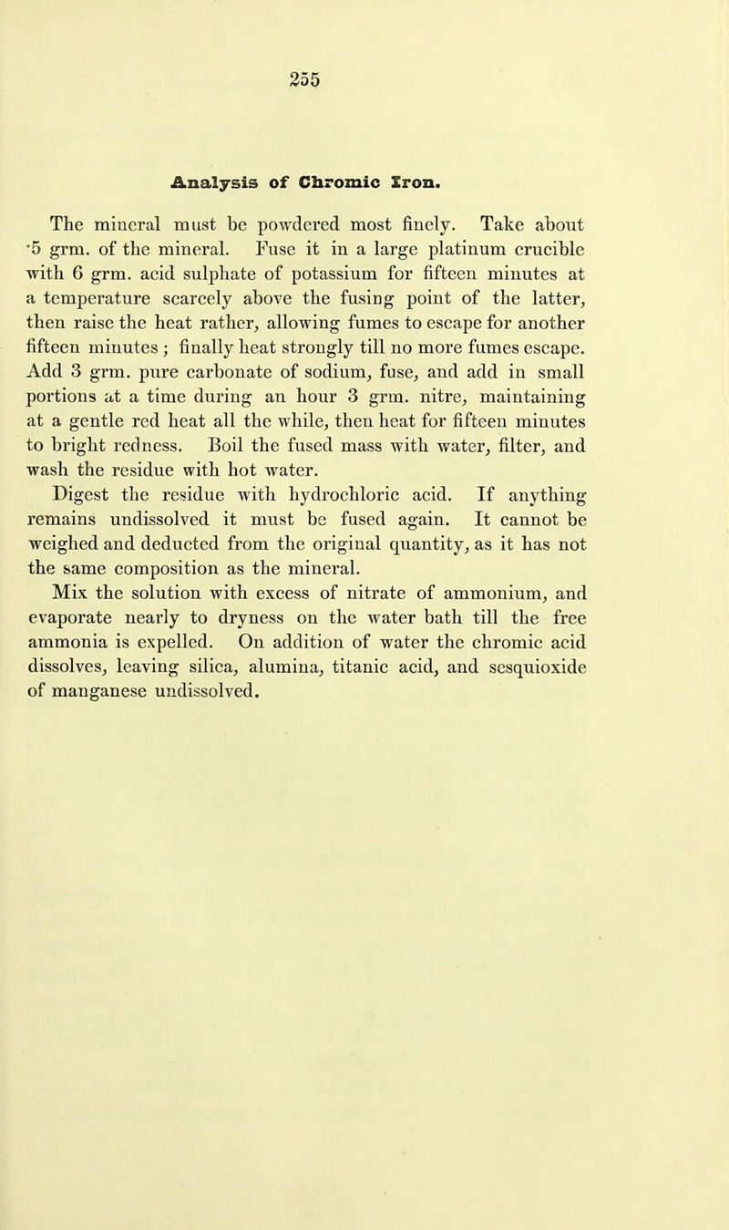 355 Analysis of Chromic Iron. The mineral must be powdered most finely. Take about •5 grm. of the mineral. Fuse it in a large platinum crucible with 6 grm. acid sulphate of potassium for fifteen minutes at a temperature scarcely above the fusing point of the latter, then raise the heat rather, allowing fumes to escape for another fifteen minutes ; finally heat strongly till no more fumes escape. Add 3 grm. pure carbonate of sodium, fuse, and add in small portions at a time during an hour 3 grm. nitre, maintaining at a gentle red heat all the while, then heat for fifteen minutes to bright redness. Boil the fused mass with water, filter, and wash the residue with hot water. Digest the residue with hydrochloric acid. If anything remains undissolved it must be fused again. It cannot be weighed and deducted from the original quantity, as it has not the same composition as the mineral. Mix the solution with excess of nitrate of ammonium, and evaporate nearly to dryness on the water bath till the free ammonia is expelled. On addition of water the chromic acid dissolves, leaving silica, alumina, titanic acid, and sesquioxide of manganese undissolved.