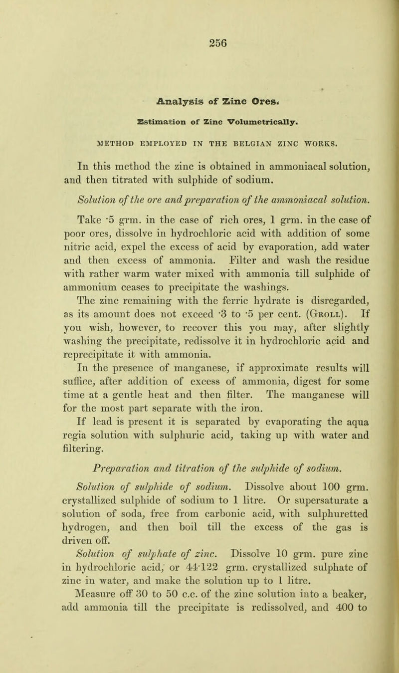 Analysis of Zinc Ores^ Estimation of Zinc Volumetrically. METHOD EMPLOYED IN THE BELGIAN ZINC WORKS. In this method the zinc is obtained in ammoniacal solution, and then titrated with sulphide of sodium. Solution of the ore and preparation of the ammoniacal solution. Take 5 grm. in the case of rich ores, 1 grm. in the case of poor ores, dissolve in hydrochloric acid with addition of some nitric acid, expel the excess of acid by evaporation, add water and then excess of ammonia. Filter and wash the residue with rather warm water mixed with ammonia till sulphide of ammonium ceases to precipitate the washings. The zinc remaining with the ferric hydrate is disregarded, as its amount does not exceed '3 to 5 per cent. (Groll). If you wish, however, to recover this you niay, after slightly washing the precipitate, redissolve it in hydrochloric acid and reprecipitate it with ammonia. In the presence of manganese, if approximate results will suffice, after addition of excess of ammonia, digest for some time at a gentle heat and then filter. The manganese will for the most part separate with the iron. If lead is present it is separated by evaporating the aqua regia solution with sulphuric acid, taking up with water and filtering. Preparation and titration of the sulphide of sodium. Solution of sulphide of sodium. Dissolve about 100 grm. crystallized sulphide of sodium to 1 litre. Or supersaturate a solution of soda, free from carbonic acid, with sulphuretted hydrogen, and then boil till the excess of the gas is driven ofi. Solution of sulphate of zinc. Dissolve 10 grm. pure zinc in hydrochloric acid, or 44 122 grm. crystallized sulphate of zinc in water, and make the solution up to 1 litre. Measure off 30 to 50 c.c. of the zinc solution into a beaker, add ammonia till the precij)itate is redissolved, and 400 to