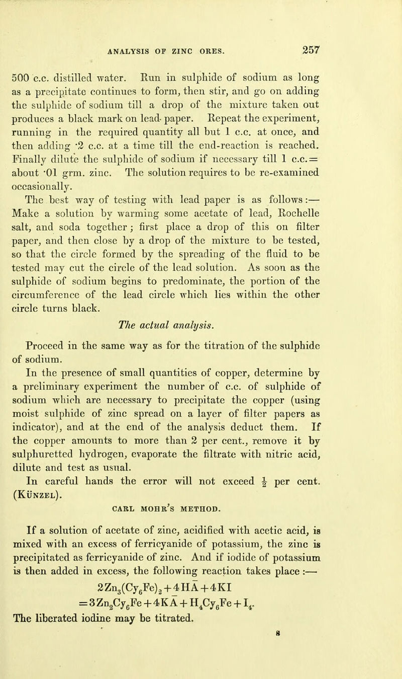 500 c.c. distilled water. Run in sulphide of sodium as long as a precipitate continues to form, then stir, and go on adding the sulphide of sodium till a drop of the mixture taken out produces a black mark on lead- paper. Repeat the experiment, running in the required quantity all but 1 c.c. at once, and then adding 2 c.c. at a time till the end-reaction is reached. Finally dilute the sulphide of sodium if necessary till 1 c.c.= about '01 grm. zinc. The solution requires to be re-examined occasionally. The best way of testing with lead paper is as follows:— Make a solution by warming some acetate of lead, Rochelle salt, and soda together; first place a drop of this on filter paper, and then close by a drop of the mixture to be tested, so that the circle formed by the spreading of the fluid to be tested may cut the circle of the lead solution. As soon as the sulphide of sodium begins to predominate, the portion of the circumference of the lead circle which lies within the other circle turns black. The actual analysis. Proceed in the same way as for the titration of the sulphide of sodium. In the presence of small quantities of copper, determine by a preliminary experiment the number of c.c. of sulphide of sodium wliioh are necessary to precipitate the copper (using moist sulphide of zinc spread on a layer of filter papers as indicator), and at the end of the analysis deduct them. If the copper amounts to more than 2 per cent., remove it by sulphuretted hydrogen, evaporate the filtrate with nitric acid, dilute and test as usual. In careful hands the error will not exceed J per cent. (Kunzel). CARL MOHR's method. If a solution of acetate of zinc, acidified with acetic acid, is mixed with an excess of ferricyanide of potassium, the zinc is precipitated as ferricyanide of zinc. And if iodide of potassium is then added in excess, the following reaction takes place:— 2 Zn3(CygFe) 2-|-4HA-f-4KI = 3 ZDgCy/e + 4 K A + H.CygFe +1,. The liberated iodine may be titrated. 8