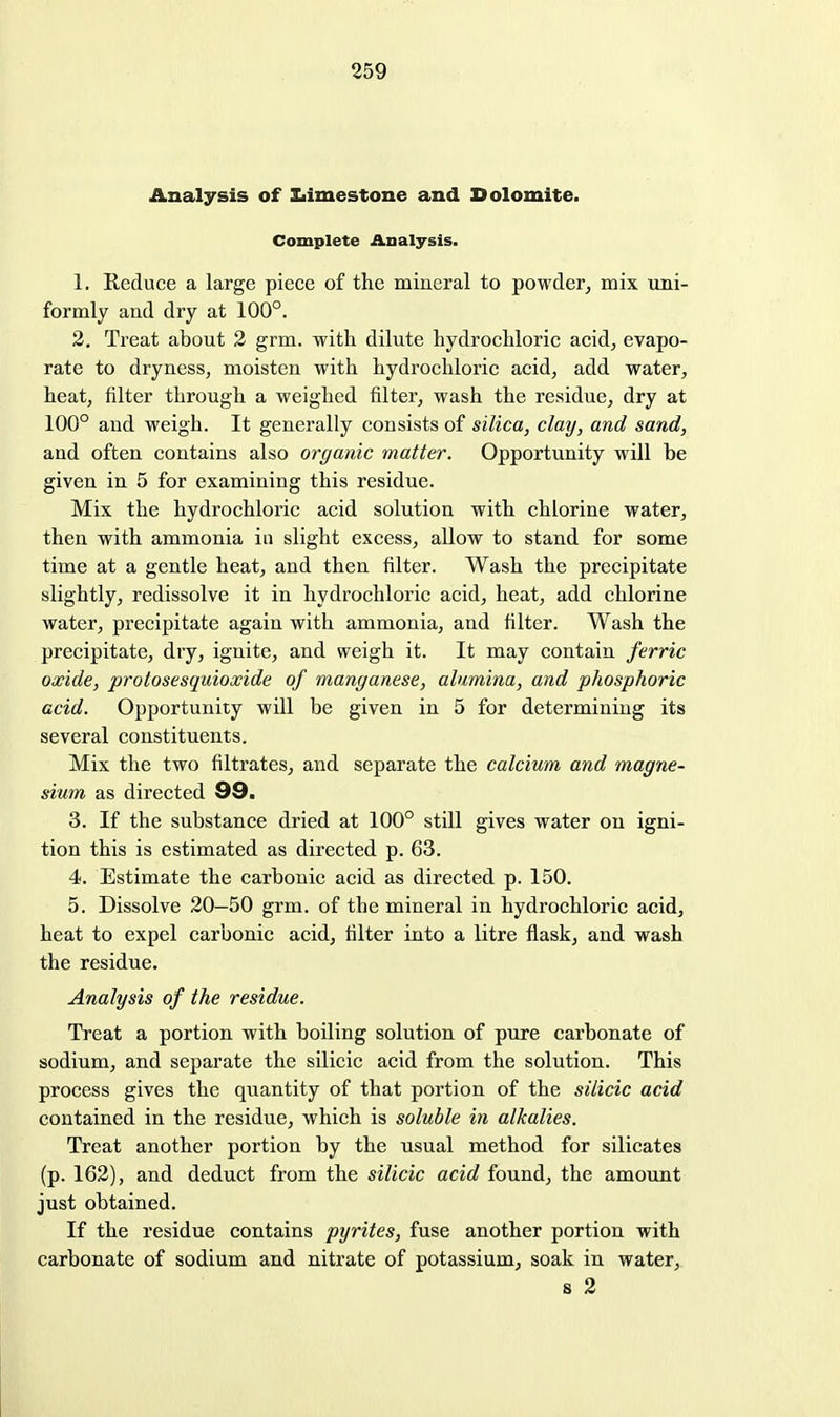 Analysis of Iiimestone and Dolomite. Complete Analysis. 1. Reduce a large piece of the mineral to powder, mix uni- formly and dry at 100°. 2. Treat about 2 grm. with dilute hydrochloric acid, evapo- rate to dryness, moisten with hydrochloric acid, add water, heat, filter through a weighed filter, wash the residue, dry at 100° and weigh. It generally consists of silica, clay, and sand, and often contains also organic matter. Opportunity will be given in 5 for examining this residue. Mix the hydrochloi'ic acid solution with chlorine water, then with ammonia in slight excess, allow to stand for some time at a gentle heat, and then filter. Wash the precipitate slightly, redissolve it in hydrochloric acid, heat, add chlorine water, precipitate again with ammonia, and filter. Wash the precipitate, dry, ignite, and weigh it. It may contain ferric oxide, protosesquioxide of manganese, alumina, and phosphoric acid. Opportunity will be given in 5 for determining its several constituents. Mix the two filtrates, and separate the calcium and magne- sium as directed Q9, 3. If the substance dried at 100° still gives water on igni- tion this is estimated as directed p. 63. 4. Estimate the carbonic acid as directed p. 150. 5. Dissolve 20—50 grm. of the mineral in hydrochloric acid, heat to expel carbonic acid, filter into a litre flask, and wash the residue. Analysis of the residue. Treat a portion with boiling solution of pure carbonate of sodium, and separate the silicic acid from the solution. This process gives the quantity of that portion of the silicic acid contained in the residue, which is soluble hi alkalies. Treat another portion by the usual method for silicates (p. 162), and deduct from the silicic acid found, the amount just obtained. If the residue contains pyrites, fuse another portion with carbonate of sodium and nitrate of potassium, soak in water, s 2