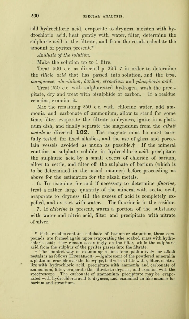 add hydrochloric acid, evaporate to dryness, moisten with hy- drochloric acid, heat gently with water, filter, determine the sulphuric acid in the filtrate, and from the result calculate the amount of pyrites present.* Analysis of the solution. Make the solution up to 1 litre. Treat 500 c.c. as directed p. 296, 7 in order to determine the silicic acid that has passed into solution, and the iron, manganese, aluminium., barium, strontium and phosphoric acid. Treat 250 c.c. with sulphuretted hydrogen, wash the preci- pitate, dry and treat with bisulphide of carbon. If a residue remains, examine it. Mix the remaining 250 c.c. with chlorine watei', add am- monia and carbonate of ammonium, allow to stand for some time, filter, evaporate the filtrate to dryness, ignite in a plati- num dish, and finally separate the magnesium from the alkali metals as directed 102. The reagents must be most care- fully tested for fixed alkalies, and the use of glass and porce- lain vessels avoided as much as possible.t If the mineral contains a sulphate soluble in hydrochloric acid, precipitate the sulphuric acid by a small excess of chloride of barium, allow to settle, and filter off the sulphate of barium (which is to be determined in the usual manner) before proceeding as above for the estimation for the alkali metals. 6. To examine for and if necessary to determine fluorine, treat a rather large quantity of the mineral with acetic acid, evaporate to dryness till the excess of acid is completely ex- pelled, and extract with water. The fluorine is in the residue. 7. If chlorine is present, warm a portion of the substance with water and nitric acid, filter and precipitate with nitrate of silver. * If tlie residue contains sulphate of baiium or strontium, these com- pounds are formed again upon evaporating the soaked mass with hydro- chloric acid; they remain accordingly on the filter, while the sulphuric acid from the sulphur of the pyrites passes into the filtrate. t The simplest way of examining a limestone qualitatively for alkali metals is as follows (Engelbach) :—Ignite some of the powdered mineral in a platinum crucible over the blowpipe, boil with a little water, filter, neutra- lize with hydrochloric acid, precipitate with ammonia and carbonate of ammonium, filter, evaporate the filtrate to dryness, and examine with the spectroscope. The carbonate of ammonium precipitate may be evapo- rated with hydrochloric acid to dryness, and examined in like maimer for barium and strontium.