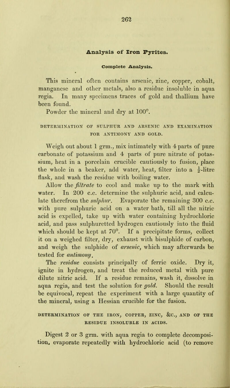 Analysis of Iron Pyrites. Complete Analysis, This mineral often contains arsenic, zinc, copper, cobalt, manganese and other metals, also a residue insoluble in aqua regia. In many specimens traces of gold and thallium have been found. Powder the mineral and dry at 100°. DETERMINATION OF SULPHUR AND ARSENIC AND EXAMINATION FOR ANTIMONY AND GOLD. Weigh out about 1 grm., mix intimately with 4 parts of pure carbonate of potassium and 4 parts of pure nitrate of potas- sium, heat in a porcelain crucible cautiously to fusion, place the whole in a beaker, add water, heat, filter into a g^-litre flask, and wash the residue with boiling water. Allow the filtrate to cool and make up to the mark with water. In 200 c.c. determine the sulphuric acid, and calcu- late therefrom the sulphur. Evaporate the remaining 300 c.c. with pure sulphuric acid on a water bath, till all the nitric acid is expelled, take up with water containing hydrochloric acid, and pass sulphuretted hydrogen cautiously into the fluid which should be kept at 70°. If a precipitate forms, collect it on a weighed filter, dry, exhaust with bisulphide of carbon, and weigh the sulphide of arsenic, which may afterwards be tested for antimony. The residue consists principally of ferric oxide. Dry it, ignite in hydrogen, and treat the reduced metal with pure dilute nitric acid. If a residue remains, wash it, dissolve in aqua regia, and test the solution for gold. Should the result be equivocal, repeat the experiment with a large quantity of the mineral, using a Hessian crucible for the fusion. DETERMINATION OF THE IRON, COPPER, ZINC, &C., AND OF THE RESIDUE INSOLUBLE IN ACIDS. Digest 2 or 3 grm. with aqua regia to complete decomposi- tion^ evaporate repeatedly with hydrochloric acid (to remove