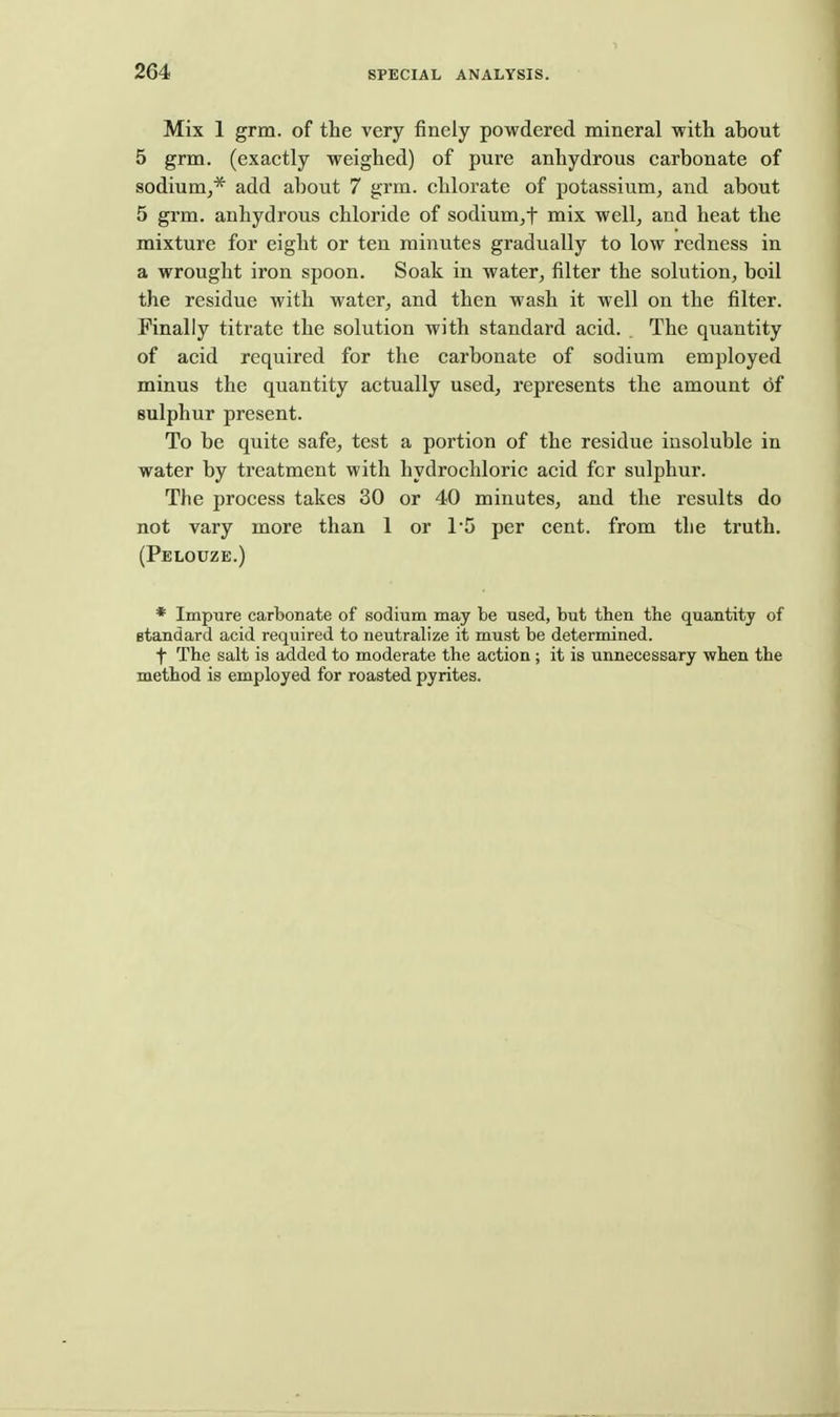 Mix 1 grm. of the very finely powdered mineral with about 5 grm. (exactly weighed) of pure anhydrous carbonate of sodium^* add about 7 grm. chlorate of potassium, and about 5 grm. anhydrous chloride of sodium^f mix well, and heat the mixture for eight or ten minutes gradually to low redness in a wrought iron spoon. Soak in water, filter the solution, boil the residue with water, and then wash it well on the filter. Finally titrate the solution with standard acid. The quantity of acid required for the carbonate of sodium employed minus the quantity actually used, represents the amount of sulphur present. To be quite safe, test a portion of the residue insoluble in water by treatment with hydrochloric acid fcr sulphur. The process takes 30 or 40 minutes, and the results do not vary more than 1 or 1'5 per cent, from the truth. (Pelouze.) * Impure carbonate of sodium may te used, but then the quantity of standard acid required to neutralize it must be determined. t The salt is added to moderate the action; it is unnecessary when the method is employed for roasted pyrites.