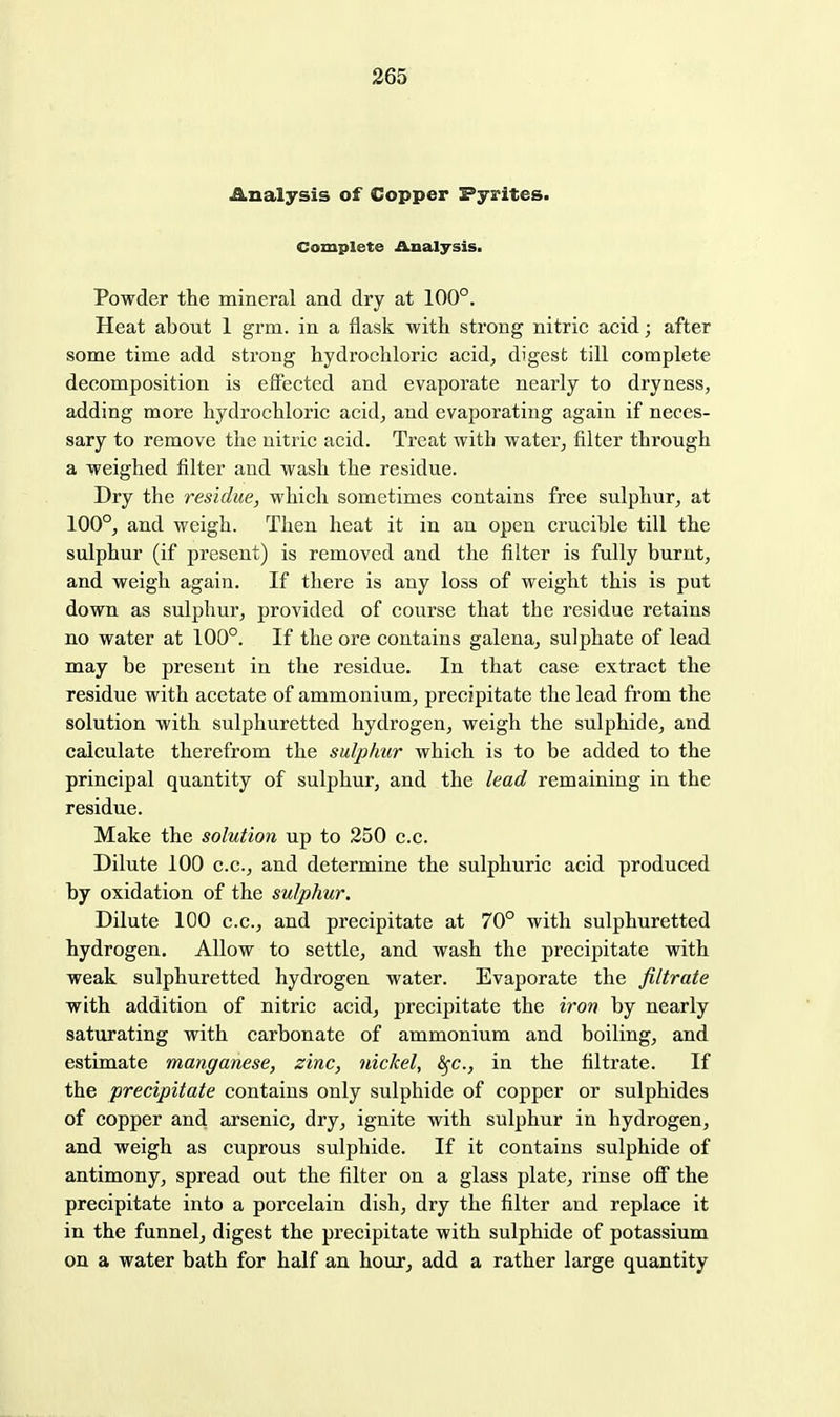 Analysis of Copper Pyrites. Complete Analysis. Powder the mineral and dry at 100°. Heat about 1 grm. in a flask with strong nitric acid; after some time add strong hydrochloric acid, digest till complete decomposition is effected and evaporate nearly to dryness, adding more hydrochloric acid, and evaporating again if neces- sary to remove the nitric acid. Treat with water, filter through a weighed filter and wash the residue. Dry the residue, which sometimes contains free sulphur, at 100°, and weigh. Then heat it in an open crucible till the sulphur (if present) is removed and the filter is fully burnt, and weigh again. If there is any loss of weight this is put down as sulphur, provided of course that the residue retains no water at 100°. If the ore contains galena, sulphate of lead may be present in the residue. In that case extract the residue with acetate of ammonium, precipitate the lead from the solution with sulphuretted hydrogen, weigh the sulphide, and calculate therefrom the sulphur which is to be added to the principal quantity of sulphur, and the lead remaining in the residue. Make the solution up to 250 c.c. Dilute 100 c.c, and determine the sulphuric acid produced by oxidation of the sulphur. Dilute 100 c.c, and precipitate at 70° with sulphuretted hydrogen. Allow to settle, and wash the precipitate with weak sulphuretted hydrogen water. Evaporate the filtrate with addition of nitric acid, precipitate the iron by nearly saturating with carbonate of ammonium and boiling, and estimate manganese, zinc, nickel, ^c, in the filtrate. If the precipitate contains only sulphide of copper or sulphides of copper and arsenic, dry, ignite with sulphur iu hydrogen, and weigh as cuprous sulphide. If it contains sulphide of antimony, spread out the filter on a glass plate, rinse ofi the precipitate into a porcelain dish, dry the filter and replace it in the funnel, digest the precipitate with sulphide of potassium on a water bath for half an hour, add a rather large quantity