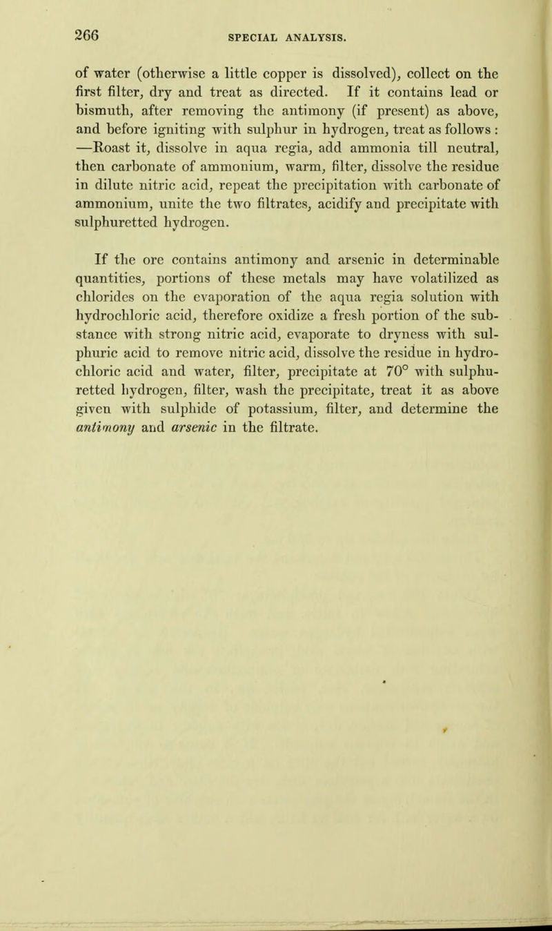 of water (otherwise a little copper is dissolved), collect on the first filter, dry and treat as directed. If it contains lead or bismuth, after removing the antimony (if present) as above, and before igniting with sulphur in hydrogen, treat as follows : —Roast it, dissolve in aqua regia, add ammonia till neutral, then carbonate of ammonium, warm, filter, dissolve the residue in dilute nitric acid, repeat the precipitation with carbonate of ammonium, unite the two filtrates, acidify and precipitate with sulphuretted hydrogen. If the ore contains antimony and arsenic in determinable quantities, portions of these metals may have volatilized as chlorides on the evaporation of the aqua regia solution with hydrochloric acid, therefore oxidize a fresh portion of the sub- stance with strong nitric acid, evaporate to dryness with sul- phuric acid to remove nitric acid, dissolve the residue in hydro- chloric acid and water, filter, precipitate at 70° with sulphu- retted hydrogen, filter, wash the precipitate, treat it as above given with sulphide of potassium, filter, and determine the antimony and arsenic in the filtrate.