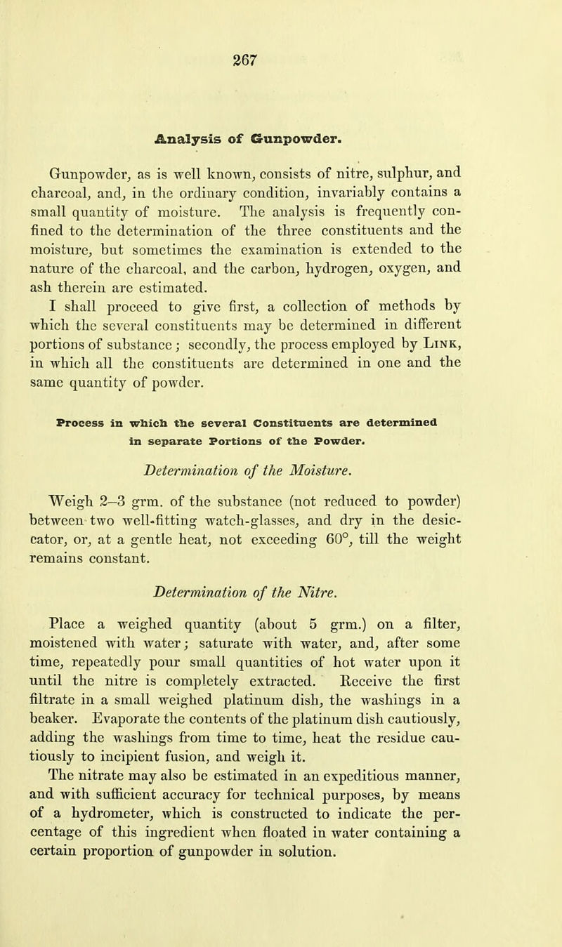 Analysis of Gunpowder. Gunpowder, as is well known^ consists of nitre, siilpliur, and charcoal, and, in the ordinary condition, invariably contains a small quantity of moisture. The analysis is frequently con- fined to the determination of the three constituents and the moisture, but sometimes the examination is extended to the nature of the charcoal, and the carbon, hydrogen, oxygen, and ash therein are estimated. I shall proceed to give first, a collection of methods by which the several constituents may be determined in different portions of substance; secondly, the process employed by Link, in which all the constituents are determined in one and the same quantity of powder. Process in wbicli fhe several Constituents are determined in separate Portions of tbe Powder. Determination of the Moisture. Weigh 2—3 grm. of the substance (not reduced to powder) between-two well-fitting watch-glasses, and dry in the desic- cator, or, at a gentle heat, not exceeding 60°, till the weight remains constant. Determination of the Nitre. Place a weighed quantity (about 5 grm.) on a filter, moistened with water; saturate with water, and, after some time, repeatedly pour small quantities of hot water upon it until the nitre is completely extracted. Receive the first filtrate in a small weighed platinum dish, the washings in a beaker. Evaporate the contents of the platinum dish cautiously, adding the washings from time to time, heat the residue cau- tiously to incipient fusion, and weigh it. The nitrate may also be estimated in an expeditious manner, and with sufficient accuracy for technical purposes, by means of a hydrometer, which is constructed to indicate the per- centage of this ingredient when floated in water containing a certain proportion of gunpowder in solution.