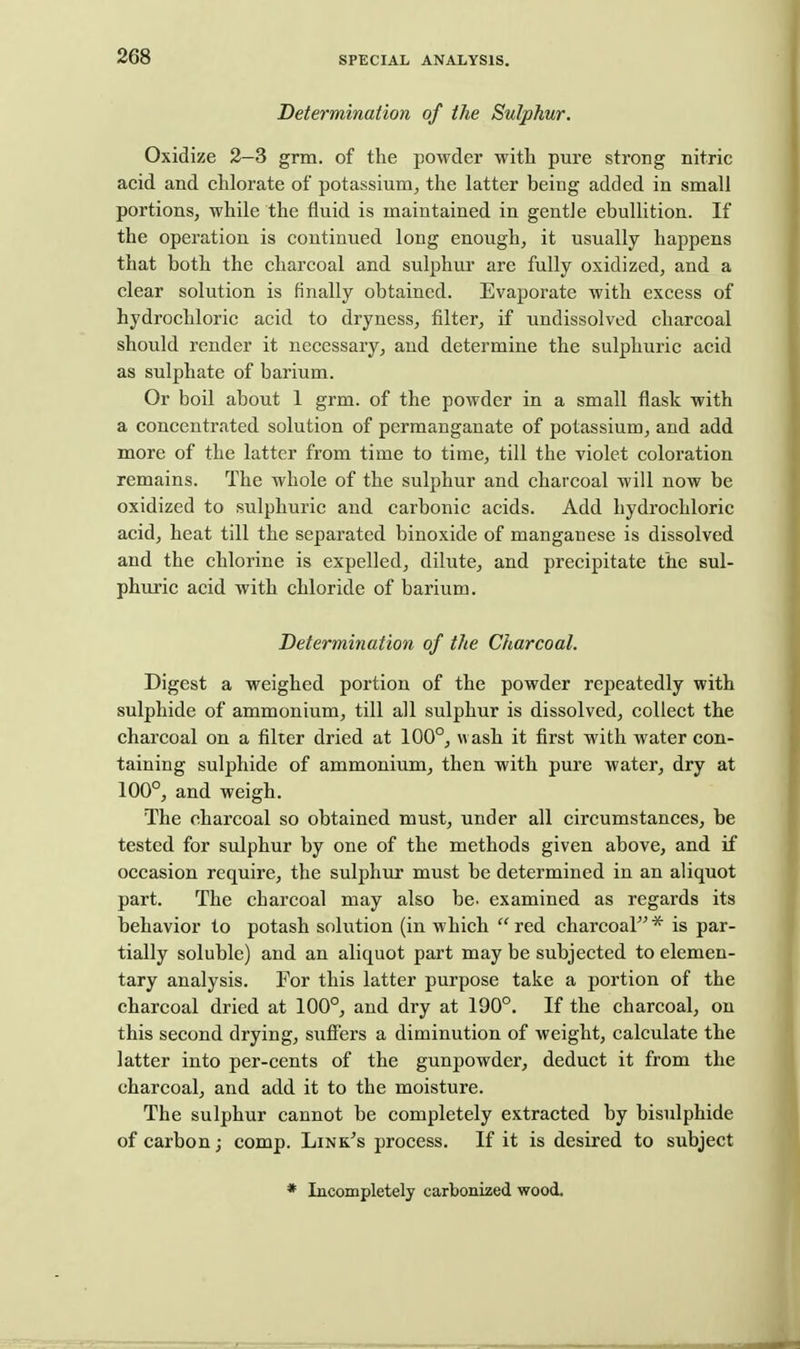 Determination of the Sulphur, Oxidize 2-3 grm. of the powder with pure strong nitric acid and chlorate of potassium^ the latter being added in small portions, while the fluid is uaaintained in gentle ebullition. If the operation is continued long enough, it usually happens that both the charcoal and sulphur are fully oxidized, and a clear solution is finally obtained. Evaporate with excess of hydrochloric acid to dryness, filter, if undissolved charcoal should render it necessary, and determine the sulphuric acid as sulphate of barium. Or boil about 1 grm. of the powder in a small flask with a concentrated solution of permanganate of potassium, and add more of the latter from time to time, till the violet coloration remains. The whole of the sulphur and charcoal will now be oxidized to sulphuric and carbonic acids. Add hydrochloric acid, heat till the separated binoxide of manganese is dissolved and the chlorine is expelled, dilute, and precipitate the sul- phuric acid with chloride of barium. Determination of the Charcoal. Digest a weighed portion of the powder repeatedly with sulphide of ammonium, till all sulphur is dissolved, collect the charcoal on a filter dried at 100°, wash it first with water con- taining sulphide of ammonium, then with pure water, dry at 100°, and weigh. The charcoal so obtained must, under all circumstances, be tested for sulphur by one of the methods given above, and if occasion require, the sulphiir must be determined in an aliquot part. The charcoal may also be. examined as regards its behavior to potash solution (in which  red charcoal * is par- tially soluble) and an aliquot part may be subjected to elemen- tary analysis. For this latter purpose take a portion of the charcoal dried at 100°, and dry at 190°. If the charcoal, on this second drying, sufi'ers a diminution of weight, calculate the latter into per-cents of the gunpowder, deduct it from the charcoal, and add it to the moisture. The sulphur cannot be completely extracted by bisulphide of carbon; comp. Link's process. If it is desired to subject * Incompletely carbonized wood.