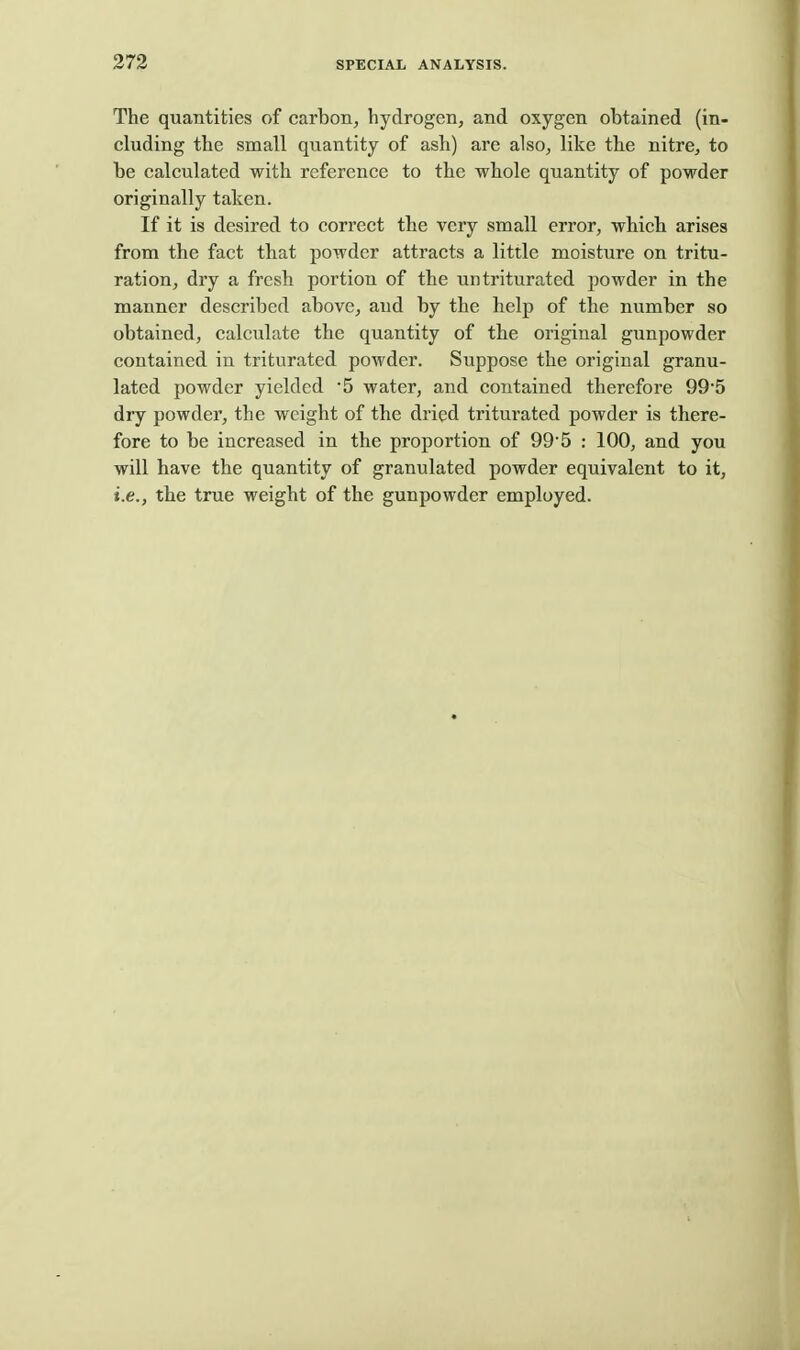 The quantities of carbon, hydrogen, and oxygen obtained (in- cluding the small quantity of ash) are also, like the nitre, to be calculated with reference to the whole quantity of powder originally taken. If it is desired to correct the very small error, which arises from the fact that powder attracts a little moisture on tritu- ration, dry a fresh portion of the untriturated powder in the manner described above, and by the help of the number so obtained, calculate the quantity of the original gunpowder contained in triturated powder. Suppose the original granu- lated powder yielded 5 water, and contained therefore 99*5 dry powder, the weight of the dried triturated powder is there- fore to be increased in the proportion of 99-5 : 100, and you will have the quantity of granulated powder equivalent to it, i.e., the true weight of the gunpowder employed.