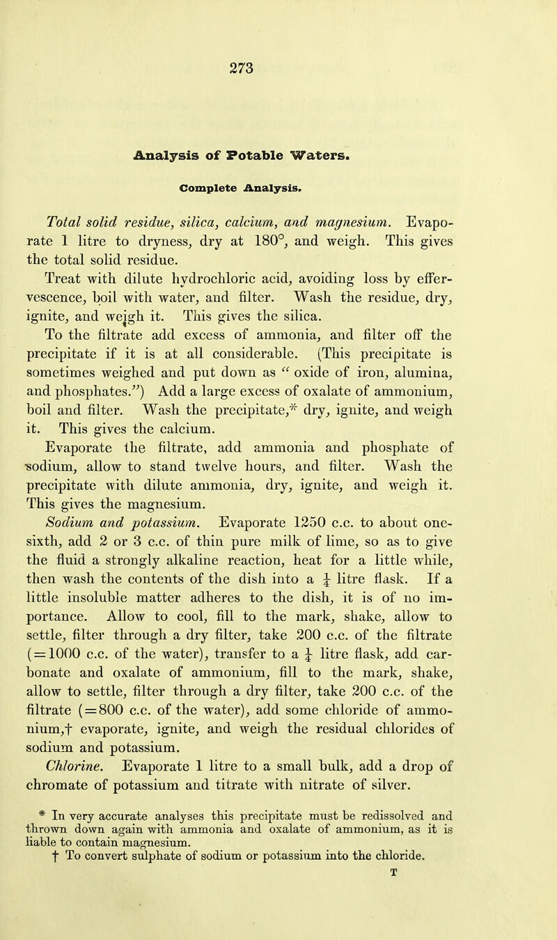 Analysis of Potable Waters. Complete Analysis. Total solid residue, silica, calcium, and magnesium. Evapo- rate 1 litre to dryness, dry at 180°, and weigh. This gives the total solid residue. Treat with dilute hydrochloric acid, avoiding loss by effer- vescence, boil with water, and filter. Wash the residue, dry, ignite, and wejgh it. This gives the silica. To the filtrate add excess of ammonia, and filter off the precipitate if it is at all considerable. (This precipitate is sometimes weighed and put down as  oxide of iron, alumina, and phosphates.) Add a large excess of oxalate of ammonium, boil and filter. Wash the precipitate,* dry, ignite, and weigh it. This gives the calcium. Evaporate the filtrate, add ammonia and phosphate of •sodium, allow to stand twelve hours, and filter. Wash the precipitate with dilute ammonia, dry, ignite, and weigh it. This gives the magnesium. Sodium and potassium. Evaporate 1250 c.c. to about one- sixth, add 2 or 3 c.c. of thin pure milk of lime, so as to give the fluid a strongly alkaline reaction, heat for a little while, then wash the contents of the dish into a \ litre flask. If a little insoluble matter adheres to the dish, it is of no im- portance. Allow to cool, fill to the mark, shake, allow to settle, filter through a dry filter, take 200 c.c. of the filtrate ( = 1000 c.c. of the water), transfer to a J litre flask, add car- bonate and oxalate of ammonium, fill to the mark, shake, allow to settle, filter through a dry filter, take 200 c.c. of the filtrate ( = 800 c.c. of the water), add some chloride of ammo- nium,t evaporate, ignite, and weigh the residual chlorides of sodium and potassium. Chlorine. Evaporate 1 litre to a small bulk, add a drop of chromate of potassium and titrate with nitrate of silver. * In very accurate analyses this precipitate must be redissolved and thrown down again with ammonia and oxalate of ammonium, as it is liable to contain magnesium. t To convert sulphate of sodium or potassium into the chloride. X