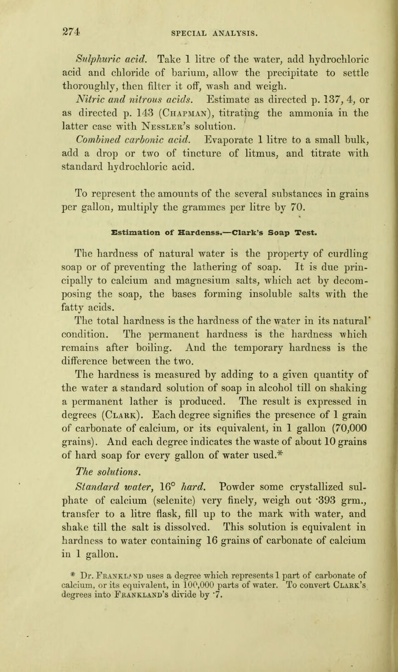 Sulphuric acid. Take 1 litre of the water, add hydrochloric acid and chloride of barium, allow the precipitate to settle thoroughly, then filter it off, wash and weigh. Nitric and nitrous acids. Estimate as directed p. 137, 4, or as directed p. 143 (Chapman), titrating the ammonia in the latter case with Nessler's solution. Combined carbonic acid. Evaporate 1 litre to a small bulk, add a drop or two of tincture of litmus, and titrate with standard hydrochloric acid. To represent the amounts of the several substances in grains per gallon, multiply the grammes per litre by 70. Estimation of Kardenss.—Clark's Soap Test. The hardness of natural water is the property of curdling soap or of preventing the lathering of soap. It is due prin- cipally to calcium and magnesium salts, which act by decom- posing the soap, the bases forming insoluble salts with the fatty acids. The total hardness is the hardness of the water in its natural' condition. The permanent hardness is the hardness which remains after boiling. And the temporary hardness is the difference between the two. The hardness is measured by adding to a given quantity of the water a standard solution of soap in alcohol till on shaking a permanent lather is produced. The result is expressed in degrees (Clark). Each degi'ee signifies the presence of 1 grain of carbonate of calcium, or its equivalent, in 1 gallon (70,000 grains). And each degree indicates the waste of about 10 grains of hard soap for every gallon of water used.* The solutions. Standard water, 16° hard. Powder some crystallized sul- phate of calcium (selenite) very finely, weigh out 393 grm., transfer to a litre flask, fill up to the mark with water, and shake till the salt is dissolved. This solution is equivalent in hardness to water containing 16 grains of carbonate of calcium in 1 gallon. * Dr. Frankl/nd uses a degree whicli represents 1 part of carbonate of calcium, or its equivalent, in 100,000 parts of water. To convert Clakk's degrees into Fkankland's divide by 7.