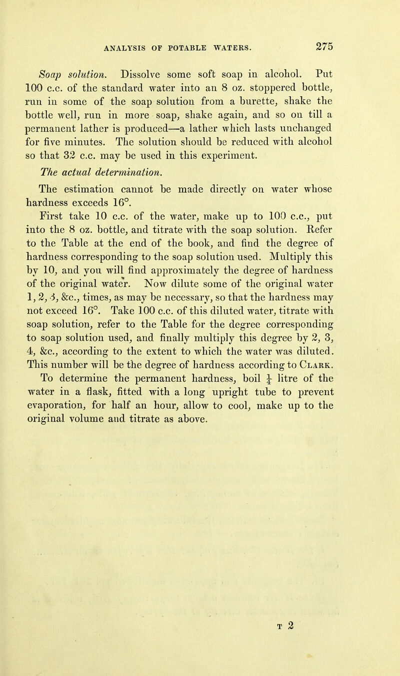 Soap solution. Dissolve some soft soap in alcohol. Put 100 c.c. of the standard water into an 8 oz. stoppered bottle, run in some of the soap solution from a burette, shake the bottle well, run in more soap, shake again, and so on till a permanent lather is produced—a lather which lasts unchanged for five minutes. The solution should be reduced with alcohol so that 32 c.c. may be used in this experiment. The actual determination. The estimation cannot be made directly on water whose hardness exceeds 16°. First take 10 c.c. of the water, make up to 100 c.c, put into the 8 oz. bottle, and titrate with the soap solution. Refer to the Table at the end of the book, and find the degree of hardness corresponding to the soap solution used. Multiply this by 10, and you will find approximately the degree of hardness of the original water. Now dilute some of the original water 1, 2, d, &c., times, as may be necessary, so that the hardness may not exceed 16°. Take 100 c.c. of this diluted water, titrate with soap solution, refer to the Table for the degree corresponding to soap solution used, and finally multiply this degree by 2, 3, 4, &c., according to the extent to which the water was diluted. This number will be the degree of hardness according to Clark. To determine the permanent hardness, boil J- litre of the water in a flask, fitted with a long upright tube to prevent evaporation, for half an hour, allow to cool, make up to the original volume and titrate as above. T 2