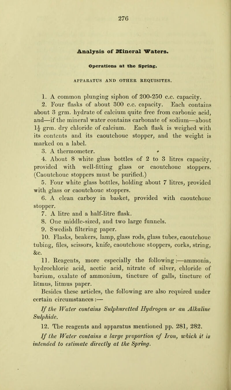 Analysis of Mineral Waters. Operations at tlie Spring. APPARATUS AND OTHER REQUISITES. 1. A common plunging siphon of 200-250 c.c. capacity. 2. Four flasks of about 300 c.c. capacity. Each contains about 3 grm. hydrate of calcium quite free from carbonic acid, and—if the mineral water contains carbonate of sodium—about grm. dry chloride of calcium. Each flask is weighed with its contents and its caoutchouc stopper, and the weight is marked on a label. 3. A thermometer. • 4. About 8 white glass bottles of 2 to 3 litres capacity, provided with well-fitting glass or caoutchouc stoppers. (Caoutchouc stoppers must be purified.) 5. Four white glass bottles, holding about 7 litres, provided with glass or caoutchouc stoppers. 6. A clean carboy in basket, provided with caoutchouc stopper. 7. A litre and a half-litre flask. 8. One middle-sized, and two large funnels. 9. Swedish filtering paper. 10. Flasks, beakers, lamp, glass rods, glass tubes, caoutchouc tubicg, files, scissors, knife, caoutchouc stoppers, corks, string, &c. 11. Eeagents, more especially the following:—ammonia, hydrochloric acid, acetic acid, nitrate of silver, chloride of barium, oxalate of ammonium, tincture of galls, tincture of litmus, litmus paper. Besides these articles, the following are also required under certain circumstances:— If the Water contains Sulphuretted Hydrogen or an Alkaline Sulphide. 12. The reagents and apparatus mentioned pp. 281, 282. If the Water contains a large proportion of Iron, which it is intended to estimate directly at the Spring.