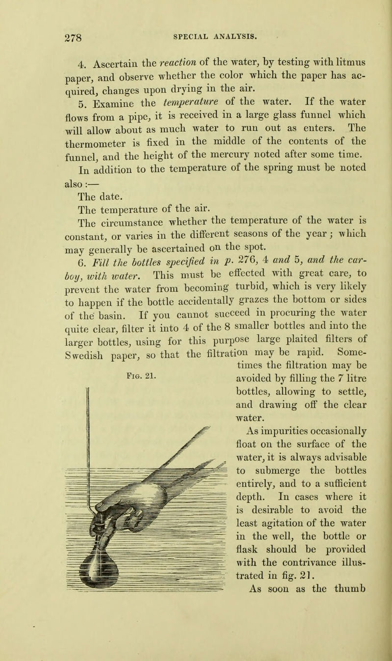 4. Ascertain the reaction of tte water, by testing with litmus paper, and observe whether the color which the paper has ac- quired, changes upon drying in the air. 5. Examine the temperature of the water. If the water flows from a pipe, it is received in a large glass funnel which will allow about as much water to run out as enters. The thermometer is fixed in the middle of the contents of the funnel, and the height of the mercury noted after some time. In addition to the temperature of the spring must be noted also:— The date. The temperature of the air. The circumstance whether the temperature of the water is constant, or varies in the difterent seasons of the year; which may generally be ascertained on the spot. 6. Fill the bottles specified in p. 276, 4 and 5, and the car- boy, with water. This must be effected with great care, to prevent the water from becoming turbid, which is very likely to happen if the bottle accidentally grazes the bottom or sides of the basin. If you cannot succeed in procuring the water quite clear, filter it into 4 of the 8 smaller bottles and into the larger bottles, using for this purpose large plaited filters of Swedish paper, so that the filtration may be rapid. Some- times the filtration may be avoided by filling the 7 litre bottles, allowing to settle, and drawing ofi the clear water. As impurities occasionally float on the surface of the water, it is always advisable to submerge the bottles entirely, and to a sufiicient depth. In cases where it is desirable to avoid the least agitation of the water in the well, the bottle or flask should be provided with the contrivance illus- trated in fig. 21. As soon as the thumb