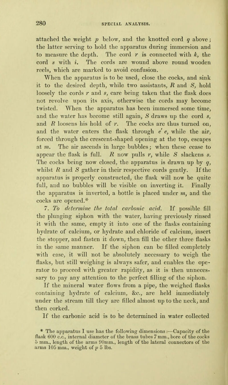 attached the weight p below, and the knotted cord q above; the latter serving to hold the apparatus during immersion and to measure the depth. The cord r is connected with k, the cord s with i. The cords are wound above round wooden reelsj which are marked to avoid confusion. When the apparatus is to be used, close the cocks, and sink it to the desired depth, while two assistants, R and 8, hold loosely the cords r and s, care being taken that the flask does not revolve upon its axis, otherwise the cords may become twisted. When the apparatus has been immersed some time, and the water has become still again, 8 draws up the cord s, and R loosens his hold of r. The cocks are thus turned on, and the water enters the flask through e e, while the air, forced through the crescent-shaped opening at the top, escapes at m. The air ascends in large bubbles; when these cease to appear the flask is full. R now pulls r, while S slackens s. The cocks being now closed, the apparatus is drawn up by q, whilst R and S gather in their respective cords gently. If the apparatus is properly constructed, the flask will now be quite full, and no bubbles will be visible on inverting it. Finally the apparatus is inverted, a bottle is placed under m, and the cocks are opened.* 7. To determine the total carbonic acid. If possible fill the plunging siphon with the water, having jireviously rinsed it with the same, empty it into one of the flasks containing hydrate of calcium, or hydrate and chloride of calcium, insert the stopjjer, and fasten it down, then fill the other three flasks in the same manner. If the siphon can be filled completely with ease, it will not be absolutely necessary to weigh the flasks, but still weighing is always safer, and enables the ope- rator to proceed with greater rapidity, as it is then unneces- sary to pay any attention to the perfect filling of the siphon. If the mineral water flows from a pipe, the weighed flasks containing hydrate of calcium, &c., are held immediately under the stream till they are filled almost up to the neck, and then corked. If the carbonic acid is to be determined in water collected * The ajiparatus I use lias the following dimensions :—Capacity of the flask 600 c.c, internal diameter of the brass tubes 7 mm., bore of the cocks h mm., length of the arms 90mm., length of the lateral connectors of the arms 105 mm., weight of f 5 lbs.