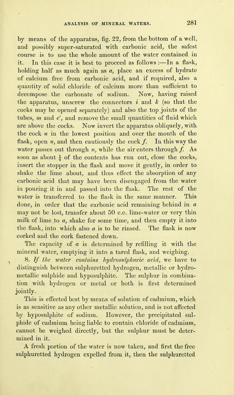 by means of the apparatus^ fig. 22, from tlie bottom of a well, and po.ssibly super-saturated with carbonic acid, the safest course is to use the whole amount of the water contained in it. In this case it is best to proceed as follows :—In a flask, holding half as much again as a, place an excess of hydrate of calcium free from carbonic acid, and if required, also a quantity of solid chloride of calcium more than sufficient to decompose the carbonate of sodium. Now, having raised the apparatus, unscrew the connectors i and k (so that the cocks may be opened separately) and also the top joints of the tubes, m and e', and remove the small quantities of fluid which are above the cocks. Now invert the apparatus obliquely, with the cock u in the lowest position and over the mouth of the flask, open u, and then cautiously the cock /. In this way the water passes out through ii, while the air enters through/. As soon as about \ of the contents has run out, close the cocks, insert the stopper in the flask and move it gently, in order to shake the lime about, and thus eSect the absorption of any carbonic acid that may have been disengaged from the water in pouring it in and passed into the flask. The rest of the water is transferred to the flask in the same manner. This done, in order that the carbonic acid remaining behind in a may not be lost, transfer about 50 e.c. lime-water or very thin milk of lime to a, shake for some time, and then empty it into the flask, into which also a is to be rinsed. The flask is now corked and the cork fastened down. The capacity of a is determined by refilling it with the mineral water, emptying it into a tared flask, and weighing. 8. If the water contains hydrosuJphuric acid, we have to distinguish between sulphuretted hydrogen, metallic or hydro- metallic sulphide and hyposulphite. The sulphur in combina- tion with hydrogen or metal or both is first determined jointly. This is efi'ected best by means of solution of cadmium, which is as sensitive as any other metallic solution, and is not affected by hyposulphite of sodium. However, the precipitated sul- phide of cadmium being liable to contain chloride of cadmium, cannot be weighed directly, but the sulphur must be deter- mined in it. A fresh portion of the water is now taken, and first the free sulphuretted hydrogen expelled from it, then the sulphuretted