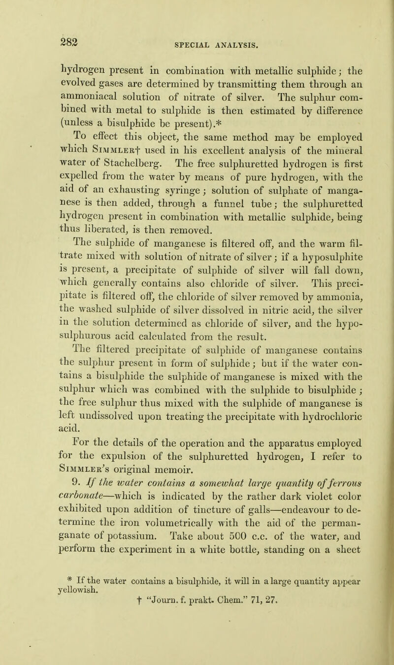 SPECIAL ANALYSIS. hydrogen present in combination with metallic sulphide; the evolved gases are determined by transmitting them through an ammoniacal solution of nitrate of sUver. The sulphur com- bined with metal to sulphide is then estimated by difference (unless a bisulphide be present).* To effect this object, the same method may be employed which SiMMLERf used in his excellent analysis of the mineral water of Stachelberg. The free sulphuretted hydrogen is first expelled from the water by means of pure hydrogen, with the aid of an exhausting syringe; solution of sulphate of manga- nese is then added, through a funnel tube; the sulphuretted hydrogen present in combination with metallic sulphide, being thus liberated, is then removed. The sulphide of manganese is filtered off, and the warm fil- trate mixed with solution of nitrate of silver; if a hyposulphite is present, a precipitate of sulphide of silver will fall down, which generally contains also cldoride of silver. This preci- jutate is filtered off, the chloride of silver removed by ammonia, the washed sulphide of silver dissolved in nitric acid, the silver in the solution determined as chloride of silver, and the hypo- sulphurous acid calculated from the result. The filtered precipitate of sulphide of manganese contains the sulphur present in form of sulphide; but if the water con- tains a bisulphide the sulphide of manganese is mixed with the sulphur which was combined with the sulphide to bisulphide ; the free sulphur thus mixed with the sulphide of manganese is left undissolved upon treating the precipitate with hydrochloric acid. For the details of the operation and the apparatus employed for the expulsion of the sulphuretted hydrogen, I refer to Simmler's original memoir. 9. If the water contains a somewhat large quantity of ferrous carbonate—which is indicated by the rather dark violet color exhibited upon addition of tincture of galls—endeavour to de- termine the iron volumetrically with the aid of the perman- ganate of potassium. Take about 500 c.c. of the water, and perform the experiment in a white bottle, standing on a sheet * If the water contains a bisulphide, it will in a large quantity appear yellowish. t Journ. f. prakt. Chem. 71, 27.