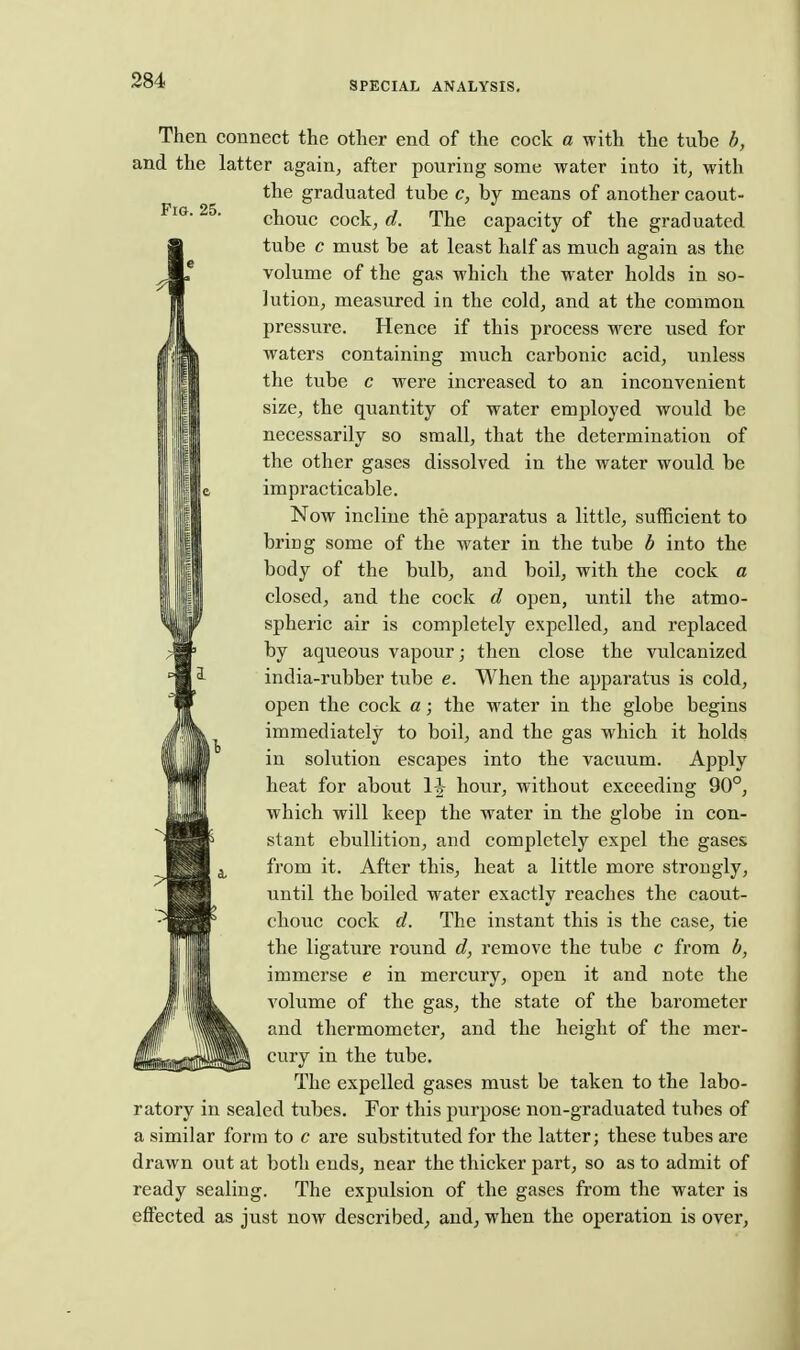 Pig. 25. i I Then connect the other end of the cock a with the tube b, and the latter again, after pouring some water into it, with the graduated tube c, by means of another caout- chouc cock, d. The capacity of the graduated tube c must be at least half as much again as the volume of the gas which the water holds in so- lution, measured in the cold, and at the common pressure. Hence if this process were used for waters containing much carbonic acid, unless the tube c were increased to an inconvenient size, the quantity of water employed would be necessarily so small, that the determination of the other gases dissolved in the water would be impracticable. IIII Now incline the apparatus a little, sufficient to I III ^^^^S some of the water in the tube b into the ill body of the bulb, and boil, with the cock a closed, and the cock d open, until the atmo- spheric air is completely expelled, and replaced by aqueous vapour; then close the vulcanized india-rubber tube e. When the apparatus is cold, open the cock a; the water in the globe begins immediately to boil, and the gas which it holds in solution escapes into the vacuum. Apply heat for about hour, without exceeding 90°, which will keep the water in the globe in con- stant ebullition, and completely expel the gases from it. After this, heat a little more strongly, until the boiled water exactly reaches the caout- chouc cock d. The instant this is the case, tie the ligature round d, remove the tube c from b, immerse e in mercury, open it and note the volume of the gas, the state of the barometer and thermometer, and the height of the mer- cury in the tube. The expelled gases must be taken to the labo- ratory in sealed tubes. For this purpose non-graduated tubes of a similar form to c are substituted for the latter; these tubes are drawn out at both ends, near the thicker part, so as to admit of ready sealing. The expulsion of the gases from the water is effected as just now described, and, when the operation is over,