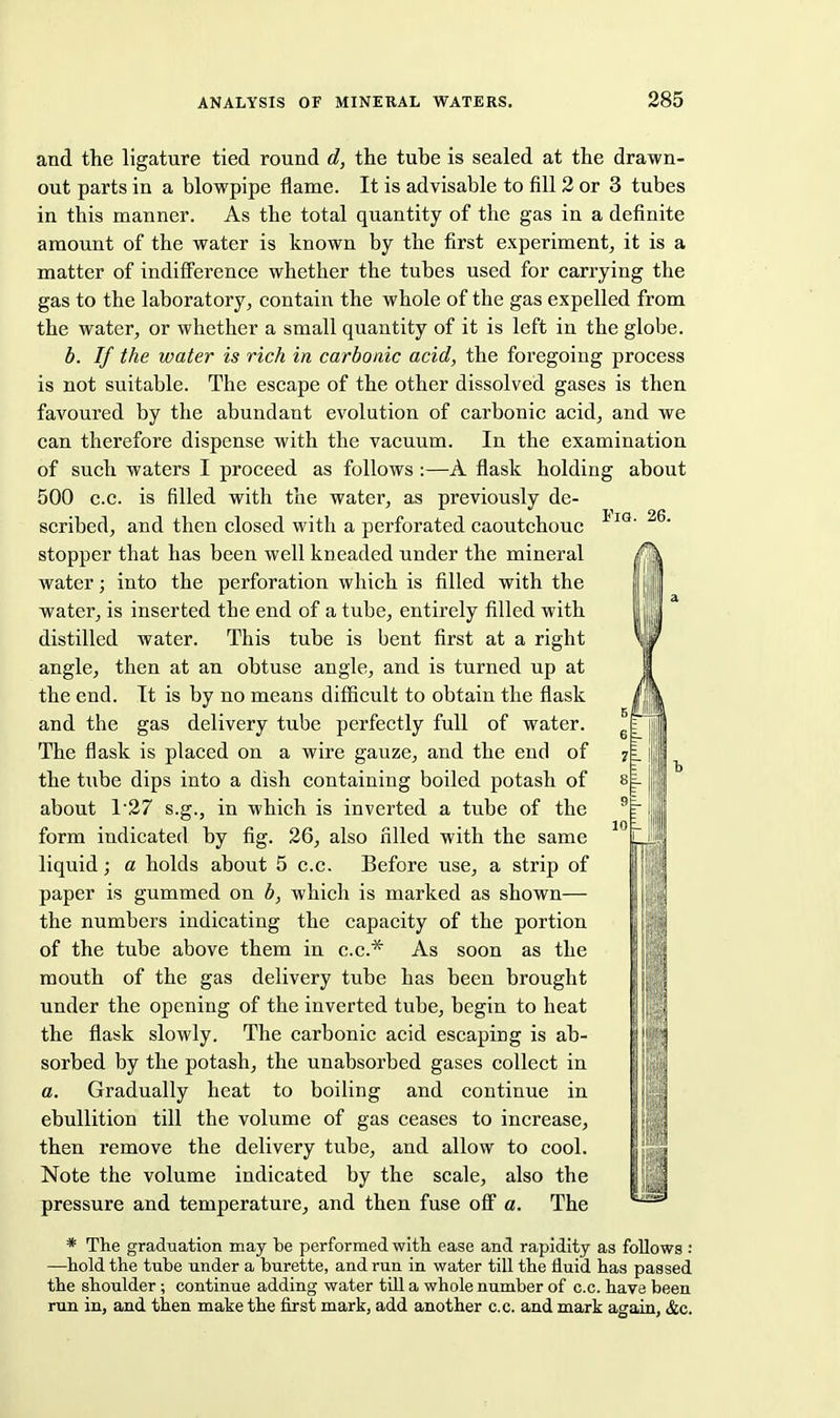 and the ligature tied round d, the tube is sealed at the drawn- out parts in a blowpipe flame. It is advisable to fill 2 or 3 tubes in this manner. As the total quantity of the gas in a definite amount of the water is known by the first experiment^ it is a matter of indiflFerence whether the tubes used for carrying the gas to the laboratory^ contain the whole of the gas expelled from the water, or whether a small quantity of it is left in the globe. h. If the water is rich in carbonic acid, the foregoing process is not suitable. The escape of the other dissolved gases is then faA'Oured by the abundant evolution of carbonic acid, and we can therefore dispense with the vacuum. In the examination of such waters I proceed as follows :—A flask holding about 500 c.c. is filled with the water, as previously de- scribed, and then closed with a perforated caoutchouc ^ stopper that has been well kneaded under the mineral water; into the perforation which is filled with the water, is inserted the end of a tube, entirely filled with distilled water. This tube is bent first at a right angle, then at an obtuse angle, and is turned up at the end. It is by no means diflScult to obtain the flask and the gas delivery tube perfectly full of water. The flask is placed on a wire gauze, and the end of the tube dips into a dish containing boiled potash of about 127 s.g., in which is inverted a tube of the form indicated by fig. 26, also filled with the same liquid; a holds about 5 c.c. Before use, a strip of paper is gummed on b, which is marked as shown— the numbers indicating the capacity of the portion of the tube above them in c.c* As soon as the mouth of the gas delivery tube has been brought under the opening of the inverted tube, begin to heat the flask slowly. The carbonic acid escaping is ab- sorbed by the potash, the unabsorbed gases collect in a. Gradually heat to boiling and continue in ebullition till the volume of gas ceases to increase, then remove the delivery tube, and allow to cool. Note the volume indicated by the scale, also the pressure and temperature, and then fuse ofi a. The * The graduation may be performed with ease and rapidity as follows : —hold the tube under a burette, and run in water till the fluid has passed the shoulder ; continue adding water till a whole number of c.c. have been mn in, and then make the first mark, add another c.c. and mark again, &c. Hi!!!