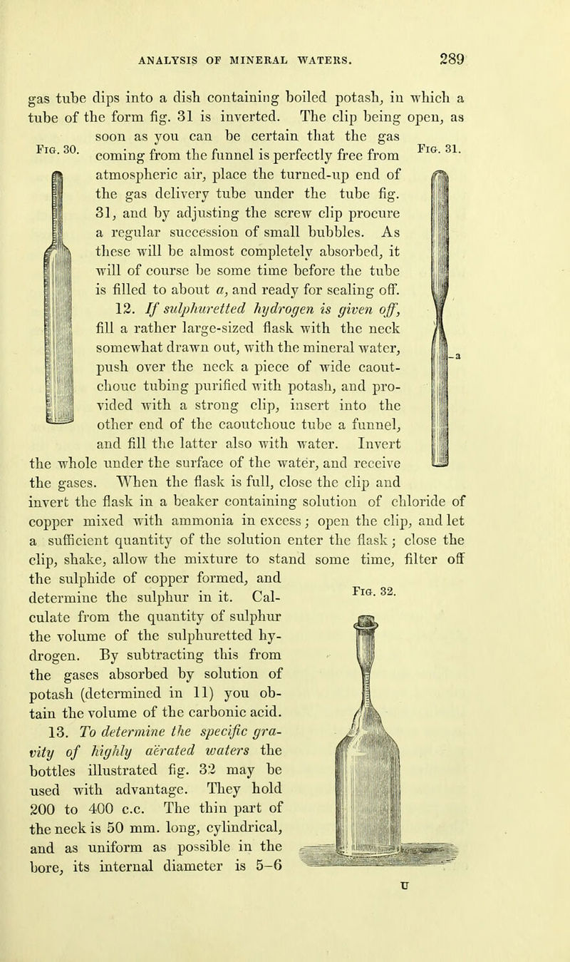 Fi&. 30. Fig. 31. gas tube dips into a dish containing boiled potash^ iu which a tube of the form fig. 31 is inverted. The clip being open^ as soon as you can be certain that the gas coming from the funnel is perfectly free from atmospheric air, place the turned-up end of the gas delivei'y tube under the tube fig. 31, and by adjusting the screw clip procure a regular succession of small bubbles. As t ill these will be almost completely absorbed, it f II will of course be some time before the tube II is filled to about a, and ready for sealing off. 13. If sulphuretted hydrogen is given off, fill a rather large-sized flask with the neck somewhat drawn out, with the mineral water, push over the neck a piece of wide caout- chouc tubing purified with potash, and pro- vided with a strong clip, insert into the other end of the caoutchouc tube a funnel, and fill the latter also with water. Invert the whole under the surface of the water, and receive the gases. When the flask is full, close the clip and invert the flask in a beaker containing solution of chloride of copper mixed with ammonia in excess; open the clip, and let a sufficient quantity of the solution enter the flask; close the clip, shake, allow the mixture to stand some time, filter off the sulphide of copper formed, and determine the sulphur in it. Cal- culate from the quantity of sulphur the volume of the sulphuretted hy- drogen. By subtracting this from the gases absorbed by solution of potash (determined in 11) you ob- tain the volume of the carbonic acid. 13. To determine the specific gra- vity of highly aerated waters the bottles illustrated fig. 32 may be used with advantage. They hold 200 to 400 c.c. The thin part of the neck is 50 mm. long, cylindrical, and as uniform as possible in the bore, its internal diameter is 5-6